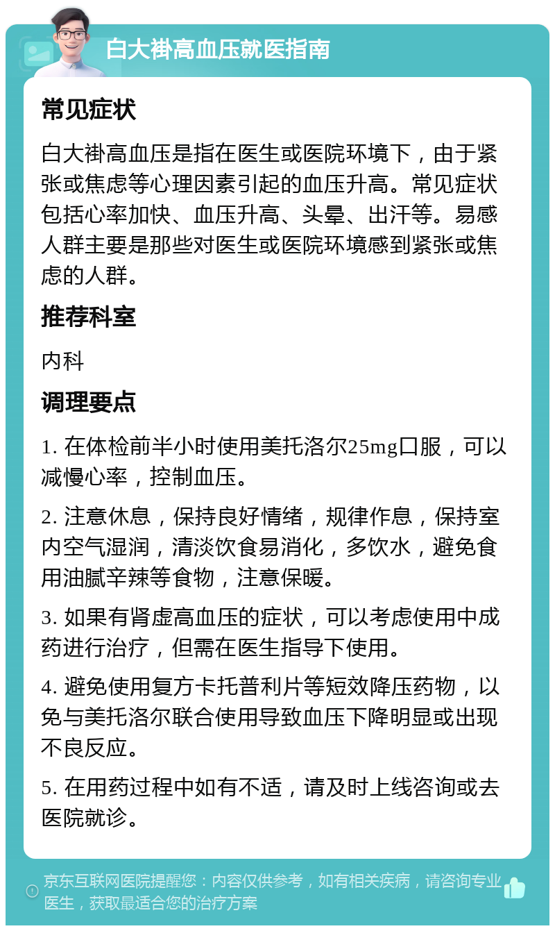 白大褂高血压就医指南 常见症状 白大褂高血压是指在医生或医院环境下，由于紧张或焦虑等心理因素引起的血压升高。常见症状包括心率加快、血压升高、头晕、出汗等。易感人群主要是那些对医生或医院环境感到紧张或焦虑的人群。 推荐科室 内科 调理要点 1. 在体检前半小时使用美托洛尔25mg口服，可以减慢心率，控制血压。 2. 注意休息，保持良好情绪，规律作息，保持室内空气湿润，清淡饮食易消化，多饮水，避免食用油腻辛辣等食物，注意保暖。 3. 如果有肾虚高血压的症状，可以考虑使用中成药进行治疗，但需在医生指导下使用。 4. 避免使用复方卡托普利片等短效降压药物，以免与美托洛尔联合使用导致血压下降明显或出现不良反应。 5. 在用药过程中如有不适，请及时上线咨询或去医院就诊。