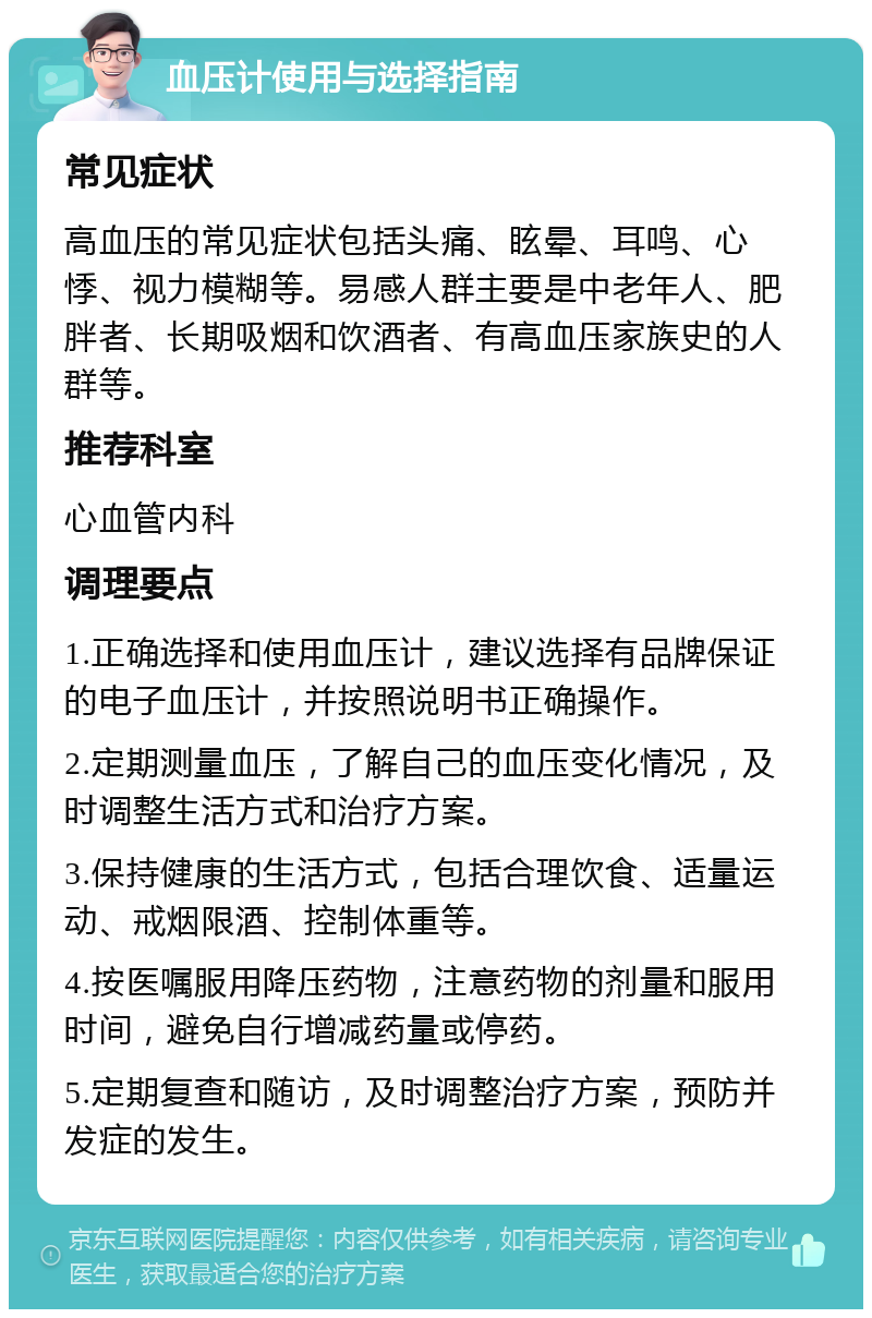 血压计使用与选择指南 常见症状 高血压的常见症状包括头痛、眩晕、耳鸣、心悸、视力模糊等。易感人群主要是中老年人、肥胖者、长期吸烟和饮酒者、有高血压家族史的人群等。 推荐科室 心血管内科 调理要点 1.正确选择和使用血压计，建议选择有品牌保证的电子血压计，并按照说明书正确操作。 2.定期测量血压，了解自己的血压变化情况，及时调整生活方式和治疗方案。 3.保持健康的生活方式，包括合理饮食、适量运动、戒烟限酒、控制体重等。 4.按医嘱服用降压药物，注意药物的剂量和服用时间，避免自行增减药量或停药。 5.定期复查和随访，及时调整治疗方案，预防并发症的发生。