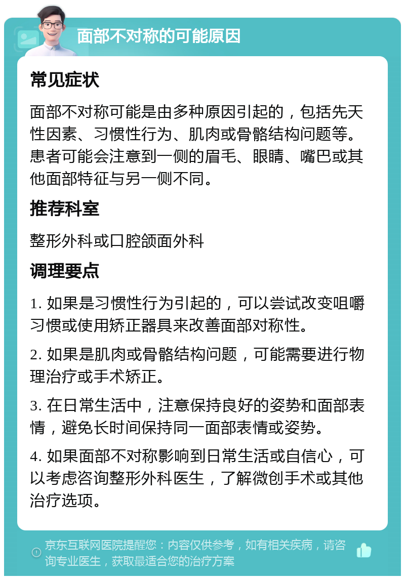 面部不对称的可能原因 常见症状 面部不对称可能是由多种原因引起的，包括先天性因素、习惯性行为、肌肉或骨骼结构问题等。患者可能会注意到一侧的眉毛、眼睛、嘴巴或其他面部特征与另一侧不同。 推荐科室 整形外科或口腔颌面外科 调理要点 1. 如果是习惯性行为引起的，可以尝试改变咀嚼习惯或使用矫正器具来改善面部对称性。 2. 如果是肌肉或骨骼结构问题，可能需要进行物理治疗或手术矫正。 3. 在日常生活中，注意保持良好的姿势和面部表情，避免长时间保持同一面部表情或姿势。 4. 如果面部不对称影响到日常生活或自信心，可以考虑咨询整形外科医生，了解微创手术或其他治疗选项。