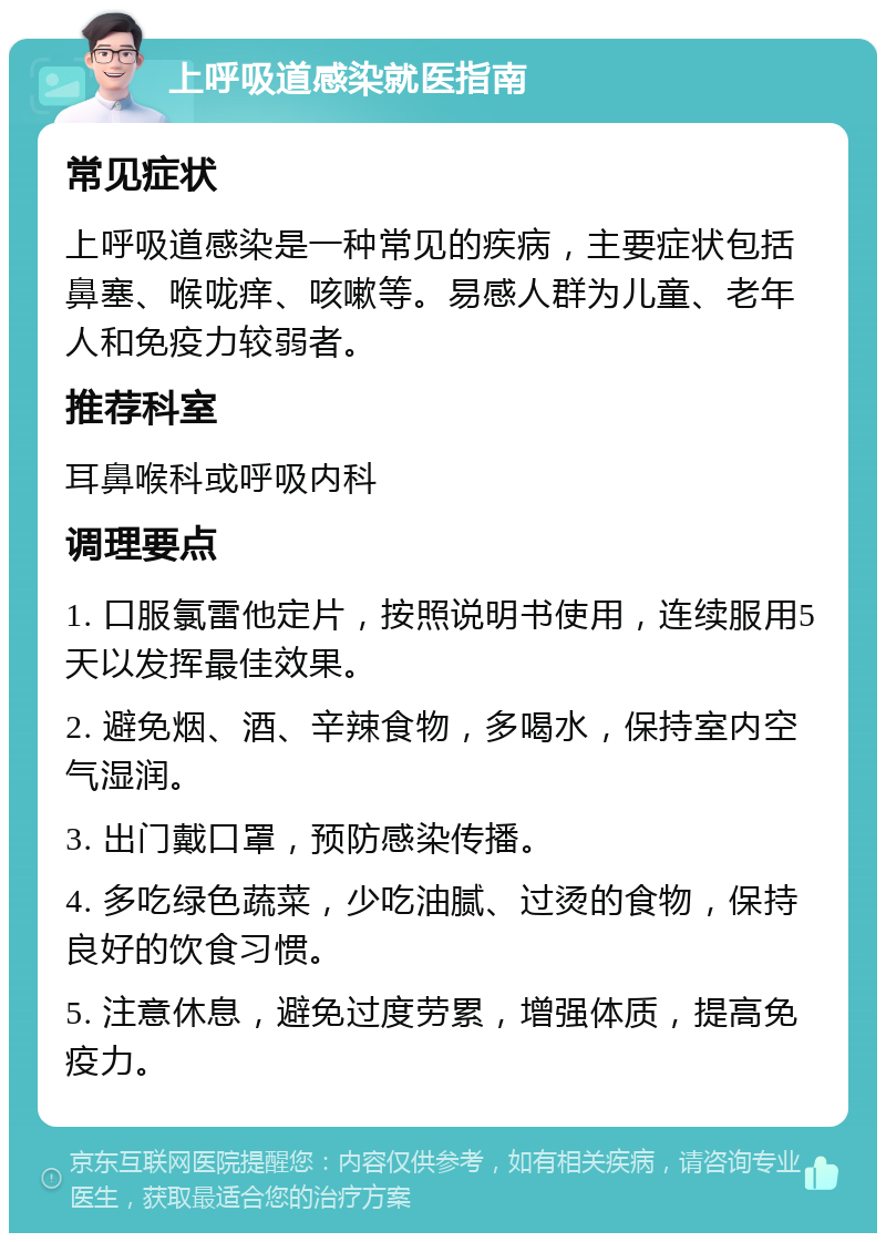 上呼吸道感染就医指南 常见症状 上呼吸道感染是一种常见的疾病，主要症状包括鼻塞、喉咙痒、咳嗽等。易感人群为儿童、老年人和免疫力较弱者。 推荐科室 耳鼻喉科或呼吸内科 调理要点 1. 口服氯雷他定片，按照说明书使用，连续服用5天以发挥最佳效果。 2. 避免烟、酒、辛辣食物，多喝水，保持室内空气湿润。 3. 出门戴口罩，预防感染传播。 4. 多吃绿色蔬菜，少吃油腻、过烫的食物，保持良好的饮食习惯。 5. 注意休息，避免过度劳累，增强体质，提高免疫力。