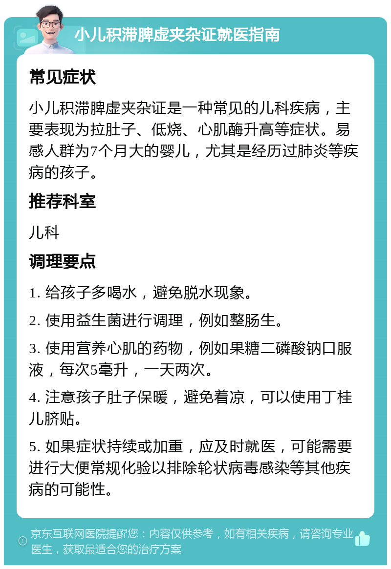 小儿积滞脾虚夹杂证就医指南 常见症状 小儿积滞脾虚夹杂证是一种常见的儿科疾病，主要表现为拉肚子、低烧、心肌酶升高等症状。易感人群为7个月大的婴儿，尤其是经历过肺炎等疾病的孩子。 推荐科室 儿科 调理要点 1. 给孩子多喝水，避免脱水现象。 2. 使用益生菌进行调理，例如整肠生。 3. 使用营养心肌的药物，例如果糖二磷酸钠口服液，每次5毫升，一天两次。 4. 注意孩子肚子保暖，避免着凉，可以使用丁桂儿脐贴。 5. 如果症状持续或加重，应及时就医，可能需要进行大便常规化验以排除轮状病毒感染等其他疾病的可能性。