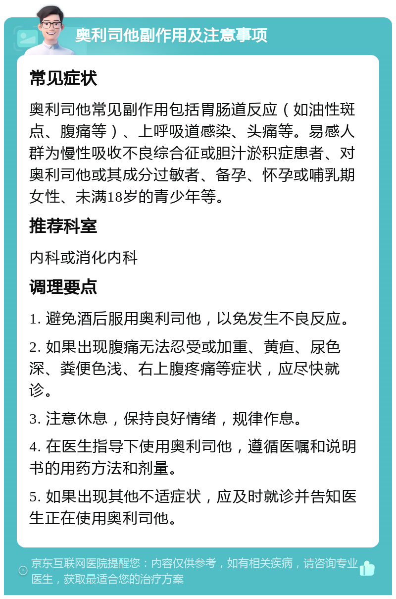 奥利司他副作用及注意事项 常见症状 奥利司他常见副作用包括胃肠道反应（如油性斑点、腹痛等）、上呼吸道感染、头痛等。易感人群为慢性吸收不良综合征或胆汁淤积症患者、对奥利司他或其成分过敏者、备孕、怀孕或哺乳期女性、未满18岁的青少年等。 推荐科室 内科或消化内科 调理要点 1. 避免酒后服用奥利司他，以免发生不良反应。 2. 如果出现腹痛无法忍受或加重、黄疸、尿色深、粪便色浅、右上腹疼痛等症状，应尽快就诊。 3. 注意休息，保持良好情绪，规律作息。 4. 在医生指导下使用奥利司他，遵循医嘱和说明书的用药方法和剂量。 5. 如果出现其他不适症状，应及时就诊并告知医生正在使用奥利司他。