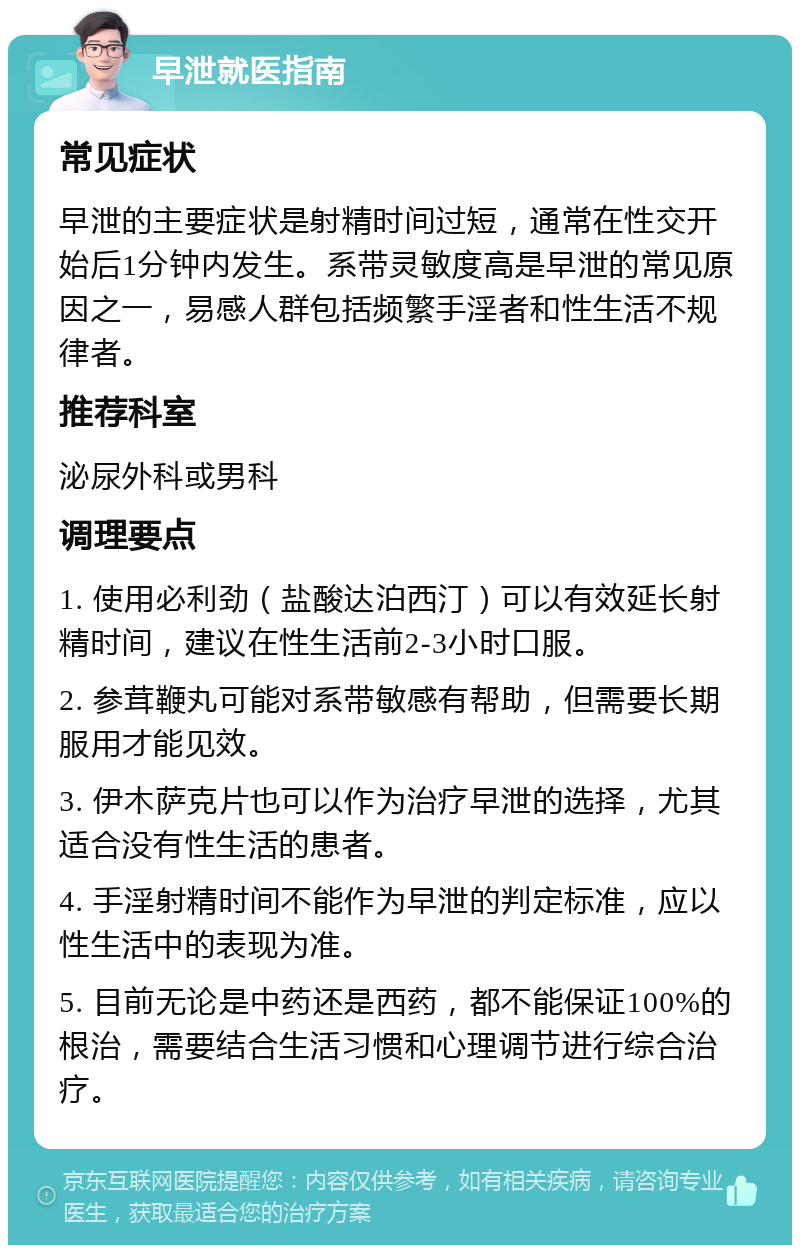 早泄就医指南 常见症状 早泄的主要症状是射精时间过短，通常在性交开始后1分钟内发生。系带灵敏度高是早泄的常见原因之一，易感人群包括频繁手淫者和性生活不规律者。 推荐科室 泌尿外科或男科 调理要点 1. 使用必利劲（盐酸达泊西汀）可以有效延长射精时间，建议在性生活前2-3小时口服。 2. 参茸鞭丸可能对系带敏感有帮助，但需要长期服用才能见效。 3. 伊木萨克片也可以作为治疗早泄的选择，尤其适合没有性生活的患者。 4. 手淫射精时间不能作为早泄的判定标准，应以性生活中的表现为准。 5. 目前无论是中药还是西药，都不能保证100%的根治，需要结合生活习惯和心理调节进行综合治疗。