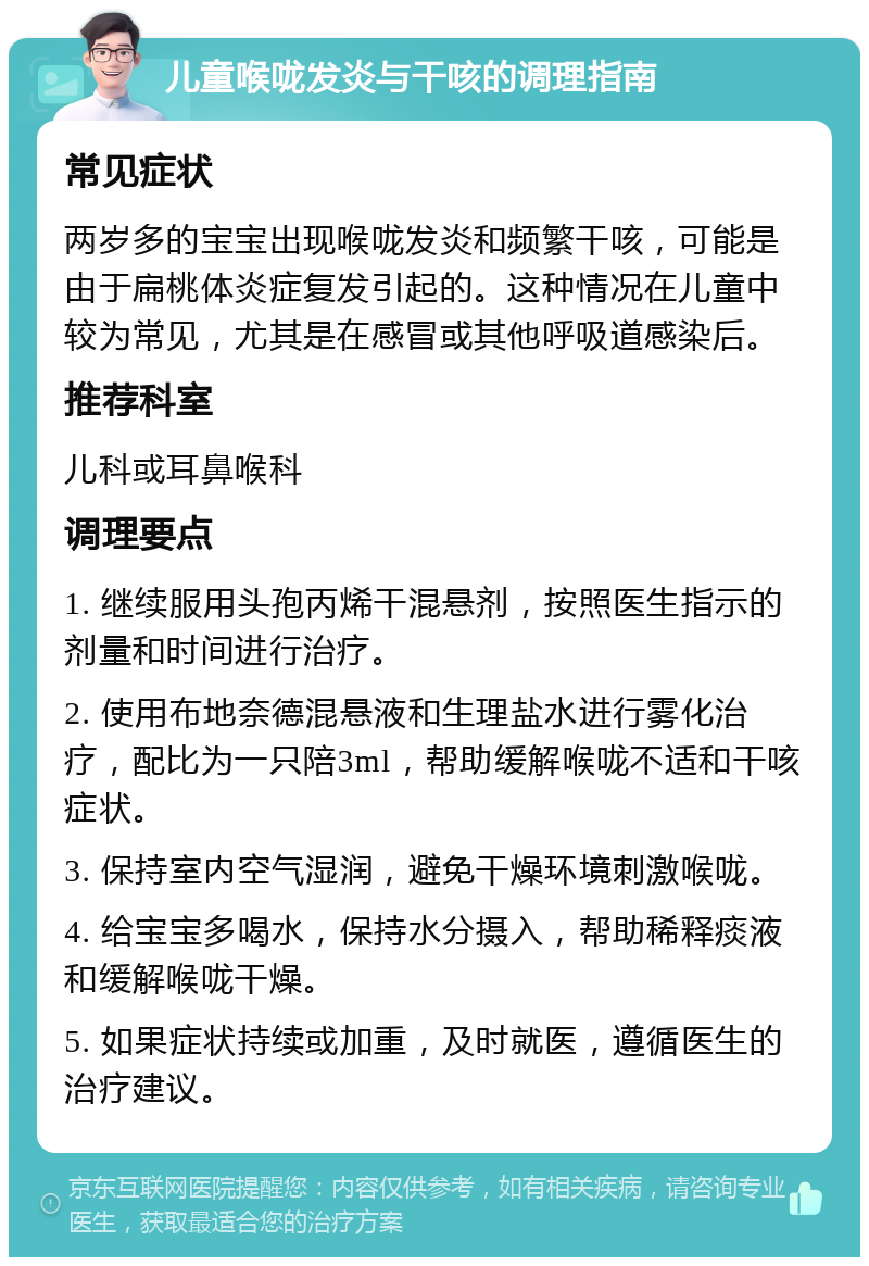 儿童喉咙发炎与干咳的调理指南 常见症状 两岁多的宝宝出现喉咙发炎和频繁干咳，可能是由于扁桃体炎症复发引起的。这种情况在儿童中较为常见，尤其是在感冒或其他呼吸道感染后。 推荐科室 儿科或耳鼻喉科 调理要点 1. 继续服用头孢丙烯干混悬剂，按照医生指示的剂量和时间进行治疗。 2. 使用布地奈德混悬液和生理盐水进行雾化治疗，配比为一只陪3ml，帮助缓解喉咙不适和干咳症状。 3. 保持室内空气湿润，避免干燥环境刺激喉咙。 4. 给宝宝多喝水，保持水分摄入，帮助稀释痰液和缓解喉咙干燥。 5. 如果症状持续或加重，及时就医，遵循医生的治疗建议。