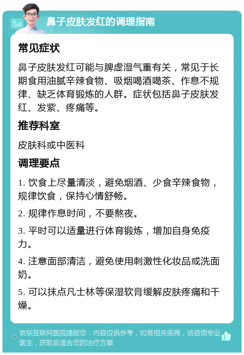 鼻子皮肤发红的调理指南 常见症状 鼻子皮肤发红可能与脾虚湿气重有关，常见于长期食用油腻辛辣食物、吸烟喝酒喝茶、作息不规律、缺乏体育锻炼的人群。症状包括鼻子皮肤发红、发紫、疼痛等。 推荐科室 皮肤科或中医科 调理要点 1. 饮食上尽量清淡，避免烟酒、少食辛辣食物，规律饮食，保持心情舒畅。 2. 规律作息时间，不要熬夜。 3. 平时可以适量进行体育锻炼，增加自身免疫力。 4. 注意面部清洁，避免使用刺激性化妆品或洗面奶。 5. 可以抹点凡士林等保湿软膏缓解皮肤疼痛和干燥。