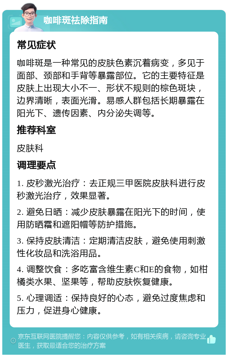 咖啡斑祛除指南 常见症状 咖啡斑是一种常见的皮肤色素沉着病变，多见于面部、颈部和手背等暴露部位。它的主要特征是皮肤上出现大小不一、形状不规则的棕色斑块，边界清晰，表面光滑。易感人群包括长期暴露在阳光下、遗传因素、内分泌失调等。 推荐科室 皮肤科 调理要点 1. 皮秒激光治疗：去正规三甲医院皮肤科进行皮秒激光治疗，效果显著。 2. 避免日晒：减少皮肤暴露在阳光下的时间，使用防晒霜和遮阳帽等防护措施。 3. 保持皮肤清洁：定期清洁皮肤，避免使用刺激性化妆品和洗浴用品。 4. 调整饮食：多吃富含维生素C和E的食物，如柑橘类水果、坚果等，帮助皮肤恢复健康。 5. 心理调适：保持良好的心态，避免过度焦虑和压力，促进身心健康。