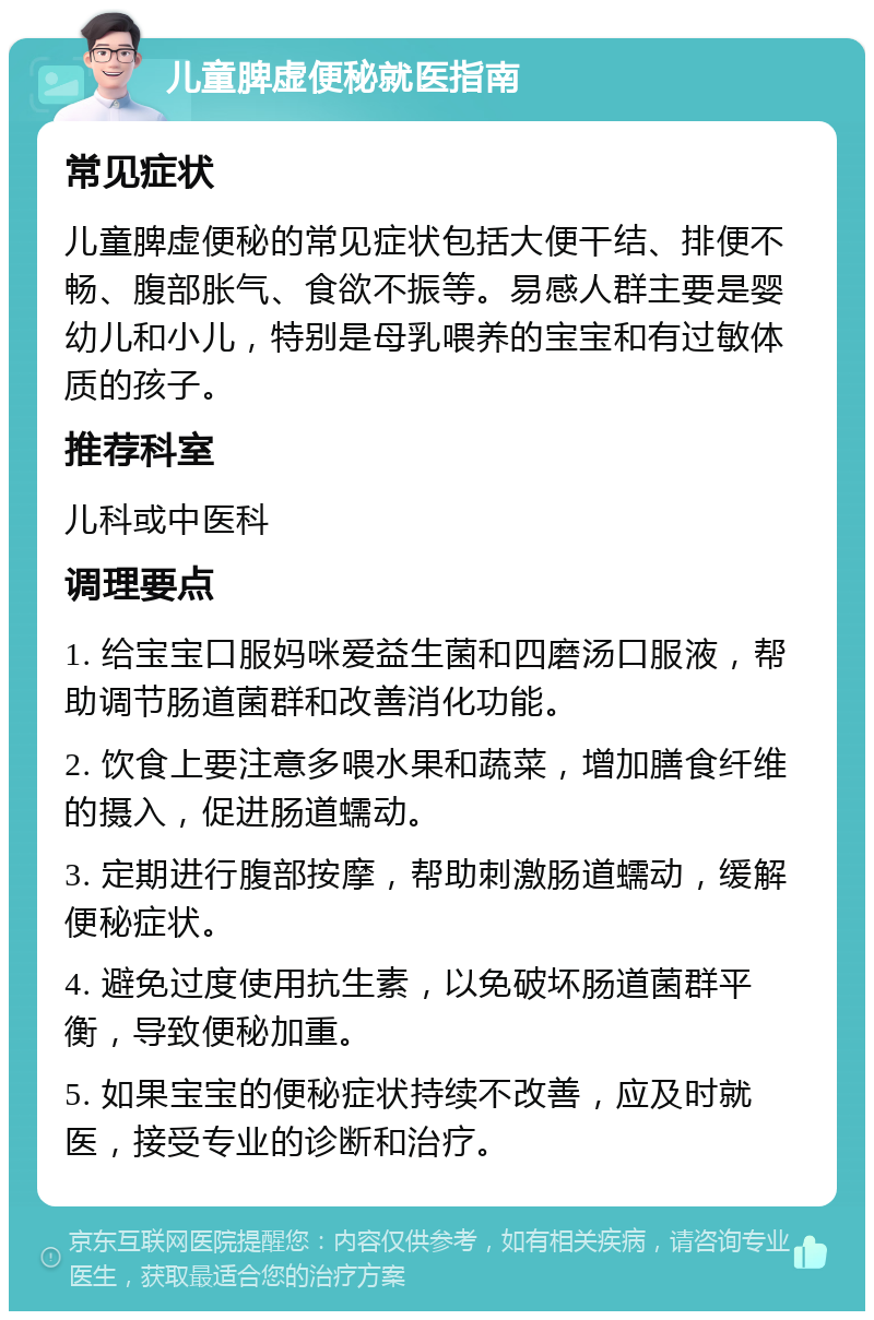 儿童脾虚便秘就医指南 常见症状 儿童脾虚便秘的常见症状包括大便干结、排便不畅、腹部胀气、食欲不振等。易感人群主要是婴幼儿和小儿，特别是母乳喂养的宝宝和有过敏体质的孩子。 推荐科室 儿科或中医科 调理要点 1. 给宝宝口服妈咪爱益生菌和四磨汤口服液，帮助调节肠道菌群和改善消化功能。 2. 饮食上要注意多喂水果和蔬菜，增加膳食纤维的摄入，促进肠道蠕动。 3. 定期进行腹部按摩，帮助刺激肠道蠕动，缓解便秘症状。 4. 避免过度使用抗生素，以免破坏肠道菌群平衡，导致便秘加重。 5. 如果宝宝的便秘症状持续不改善，应及时就医，接受专业的诊断和治疗。