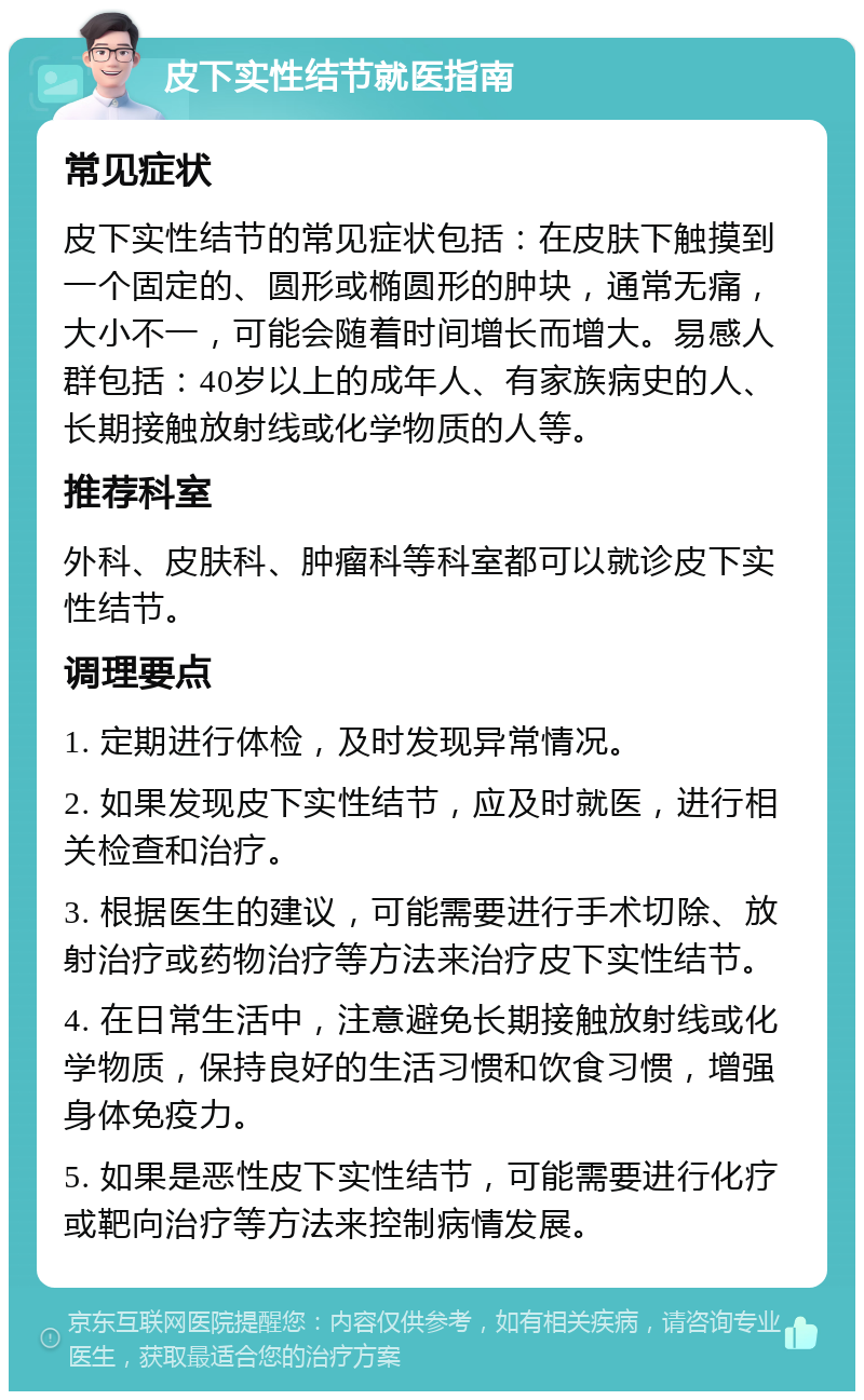 皮下实性结节就医指南 常见症状 皮下实性结节的常见症状包括：在皮肤下触摸到一个固定的、圆形或椭圆形的肿块，通常无痛，大小不一，可能会随着时间增长而增大。易感人群包括：40岁以上的成年人、有家族病史的人、长期接触放射线或化学物质的人等。 推荐科室 外科、皮肤科、肿瘤科等科室都可以就诊皮下实性结节。 调理要点 1. 定期进行体检，及时发现异常情况。 2. 如果发现皮下实性结节，应及时就医，进行相关检查和治疗。 3. 根据医生的建议，可能需要进行手术切除、放射治疗或药物治疗等方法来治疗皮下实性结节。 4. 在日常生活中，注意避免长期接触放射线或化学物质，保持良好的生活习惯和饮食习惯，增强身体免疫力。 5. 如果是恶性皮下实性结节，可能需要进行化疗或靶向治疗等方法来控制病情发展。