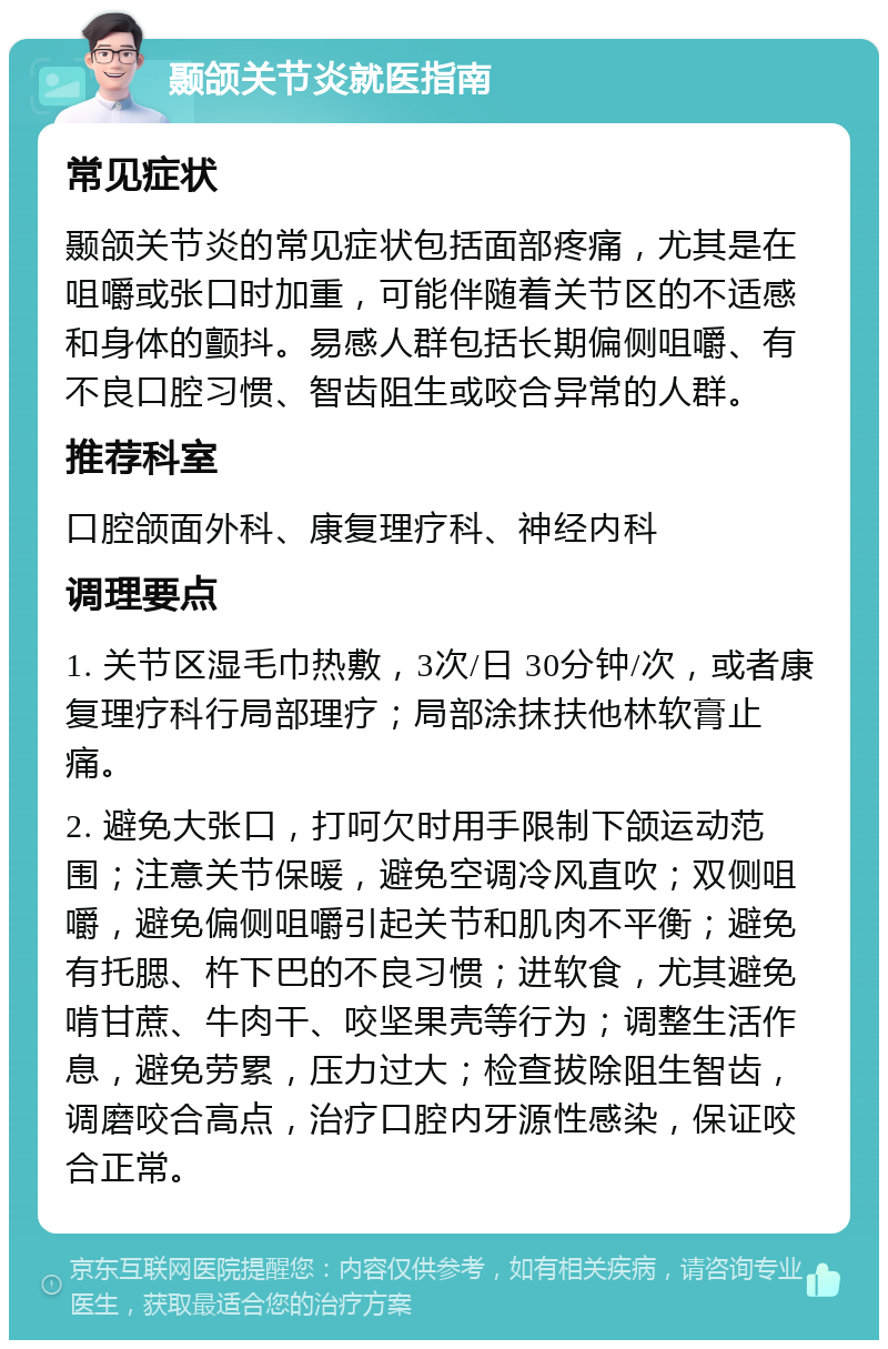 颞颌关节炎就医指南 常见症状 颞颌关节炎的常见症状包括面部疼痛，尤其是在咀嚼或张口时加重，可能伴随着关节区的不适感和身体的颤抖。易感人群包括长期偏侧咀嚼、有不良口腔习惯、智齿阻生或咬合异常的人群。 推荐科室 口腔颌面外科、康复理疗科、神经内科 调理要点 1. 关节区湿毛巾热敷，3次/日 30分钟/次，或者康复理疗科行局部理疗；局部涂抹扶他林软膏止痛。 2. 避免大张口，打呵欠时用手限制下颌运动范围；注意关节保暖，避免空调冷风直吹；双侧咀嚼，避免偏侧咀嚼引起关节和肌肉不平衡；避免有托腮、杵下巴的不良习惯；进软食，尤其避免啃甘蔗、牛肉干、咬坚果壳等行为；调整生活作息，避免劳累，压力过大；检查拔除阻生智齿，调磨咬合高点，治疗口腔内牙源性感染，保证咬合正常。