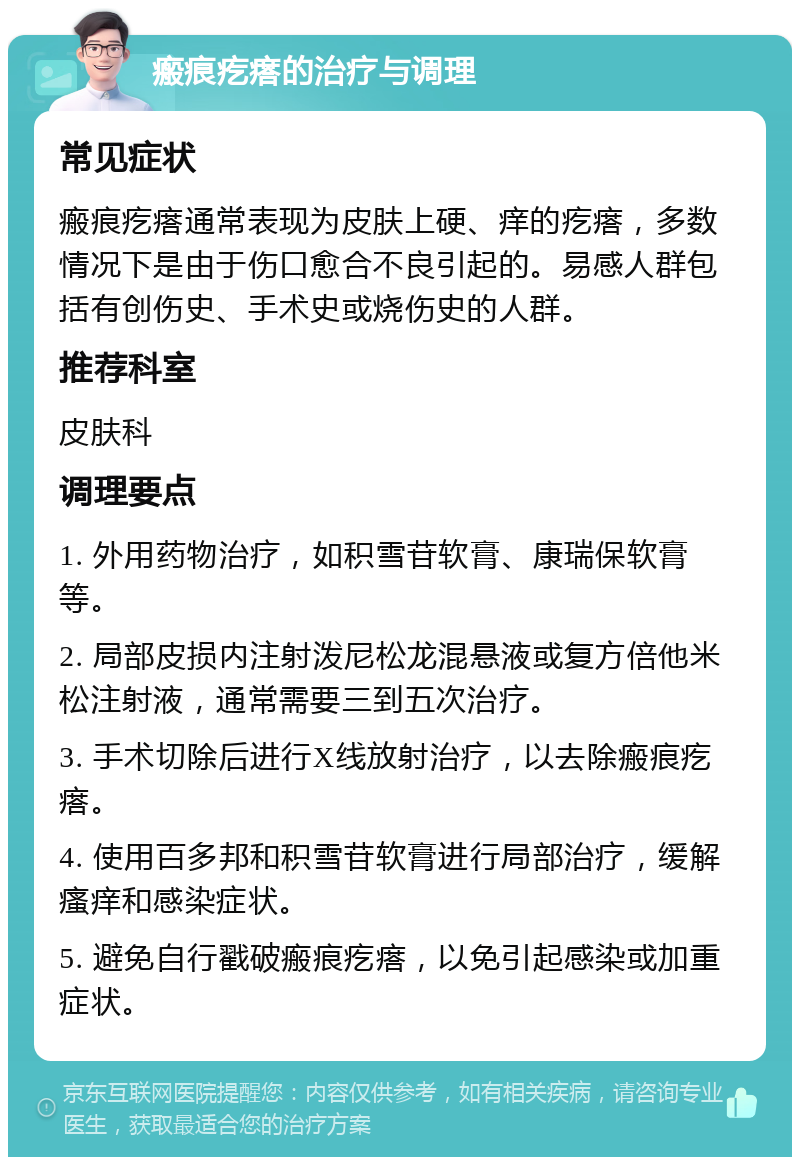 瘢痕疙瘩的治疗与调理 常见症状 瘢痕疙瘩通常表现为皮肤上硬、痒的疙瘩，多数情况下是由于伤口愈合不良引起的。易感人群包括有创伤史、手术史或烧伤史的人群。 推荐科室 皮肤科 调理要点 1. 外用药物治疗，如积雪苷软膏、康瑞保软膏等。 2. 局部皮损内注射泼尼松龙混悬液或复方倍他米松注射液，通常需要三到五次治疗。 3. 手术切除后进行X线放射治疗，以去除瘢痕疙瘩。 4. 使用百多邦和积雪苷软膏进行局部治疗，缓解瘙痒和感染症状。 5. 避免自行戳破瘢痕疙瘩，以免引起感染或加重症状。