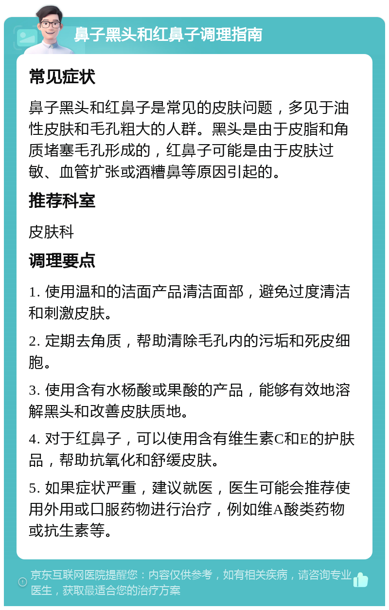 鼻子黑头和红鼻子调理指南 常见症状 鼻子黑头和红鼻子是常见的皮肤问题，多见于油性皮肤和毛孔粗大的人群。黑头是由于皮脂和角质堵塞毛孔形成的，红鼻子可能是由于皮肤过敏、血管扩张或酒糟鼻等原因引起的。 推荐科室 皮肤科 调理要点 1. 使用温和的洁面产品清洁面部，避免过度清洁和刺激皮肤。 2. 定期去角质，帮助清除毛孔内的污垢和死皮细胞。 3. 使用含有水杨酸或果酸的产品，能够有效地溶解黑头和改善皮肤质地。 4. 对于红鼻子，可以使用含有维生素C和E的护肤品，帮助抗氧化和舒缓皮肤。 5. 如果症状严重，建议就医，医生可能会推荐使用外用或口服药物进行治疗，例如维A酸类药物或抗生素等。