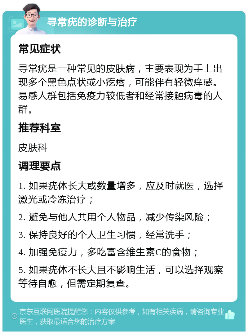 寻常疣的诊断与治疗 常见症状 寻常疣是一种常见的皮肤病，主要表现为手上出现多个黑色点状或小疙瘩，可能伴有轻微痒感。易感人群包括免疫力较低者和经常接触病毒的人群。 推荐科室 皮肤科 调理要点 1. 如果疣体长大或数量增多，应及时就医，选择激光或冷冻治疗； 2. 避免与他人共用个人物品，减少传染风险； 3. 保持良好的个人卫生习惯，经常洗手； 4. 加强免疫力，多吃富含维生素C的食物； 5. 如果疣体不长大且不影响生活，可以选择观察等待自愈，但需定期复查。