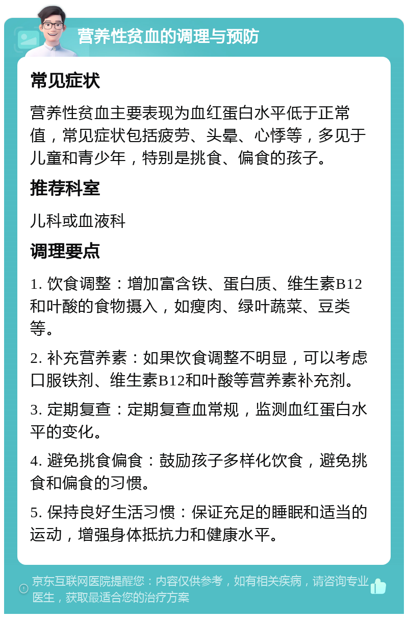 营养性贫血的调理与预防 常见症状 营养性贫血主要表现为血红蛋白水平低于正常值，常见症状包括疲劳、头晕、心悸等，多见于儿童和青少年，特别是挑食、偏食的孩子。 推荐科室 儿科或血液科 调理要点 1. 饮食调整：增加富含铁、蛋白质、维生素B12和叶酸的食物摄入，如瘦肉、绿叶蔬菜、豆类等。 2. 补充营养素：如果饮食调整不明显，可以考虑口服铁剂、维生素B12和叶酸等营养素补充剂。 3. 定期复查：定期复查血常规，监测血红蛋白水平的变化。 4. 避免挑食偏食：鼓励孩子多样化饮食，避免挑食和偏食的习惯。 5. 保持良好生活习惯：保证充足的睡眠和适当的运动，增强身体抵抗力和健康水平。