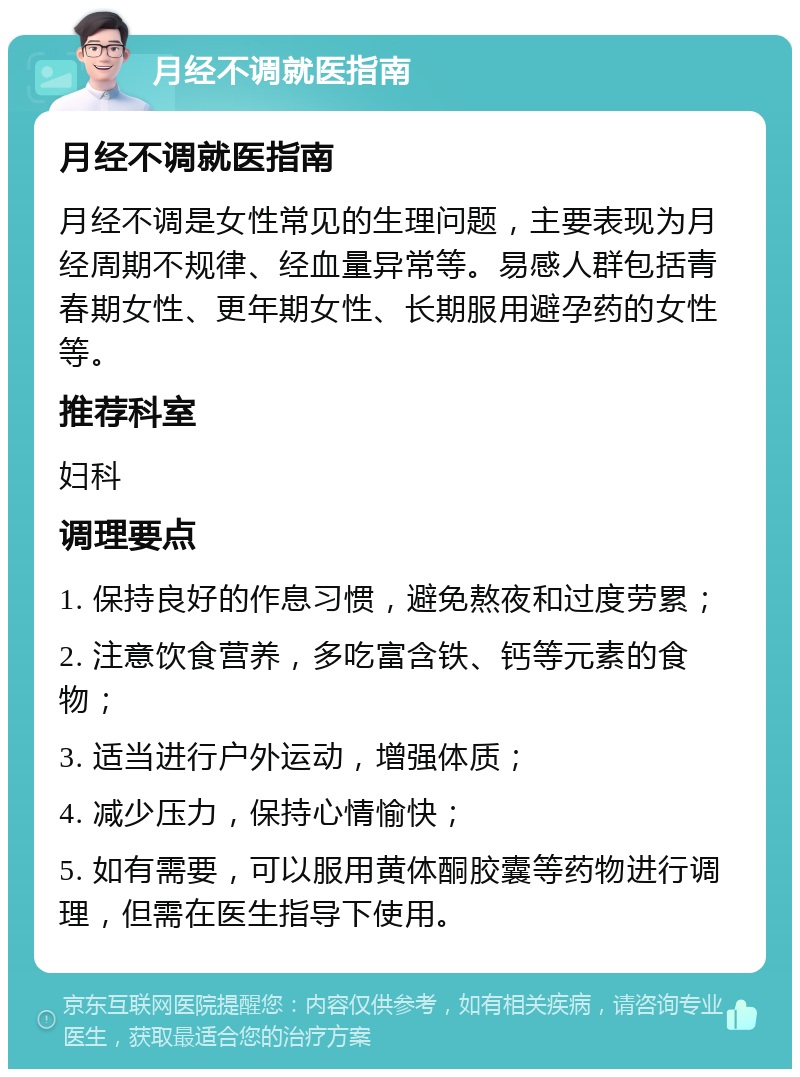 月经不调就医指南 月经不调就医指南 月经不调是女性常见的生理问题，主要表现为月经周期不规律、经血量异常等。易感人群包括青春期女性、更年期女性、长期服用避孕药的女性等。 推荐科室 妇科 调理要点 1. 保持良好的作息习惯，避免熬夜和过度劳累； 2. 注意饮食营养，多吃富含铁、钙等元素的食物； 3. 适当进行户外运动，增强体质； 4. 减少压力，保持心情愉快； 5. 如有需要，可以服用黄体酮胶囊等药物进行调理，但需在医生指导下使用。