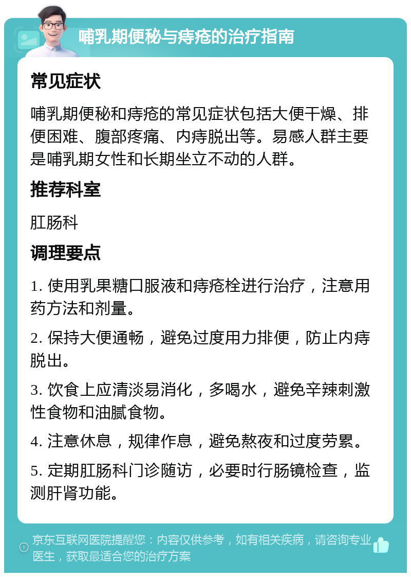 哺乳期便秘与痔疮的治疗指南 常见症状 哺乳期便秘和痔疮的常见症状包括大便干燥、排便困难、腹部疼痛、内痔脱出等。易感人群主要是哺乳期女性和长期坐立不动的人群。 推荐科室 肛肠科 调理要点 1. 使用乳果糖口服液和痔疮栓进行治疗，注意用药方法和剂量。 2. 保持大便通畅，避免过度用力排便，防止内痔脱出。 3. 饮食上应清淡易消化，多喝水，避免辛辣刺激性食物和油腻食物。 4. 注意休息，规律作息，避免熬夜和过度劳累。 5. 定期肛肠科门诊随访，必要时行肠镜检查，监测肝肾功能。