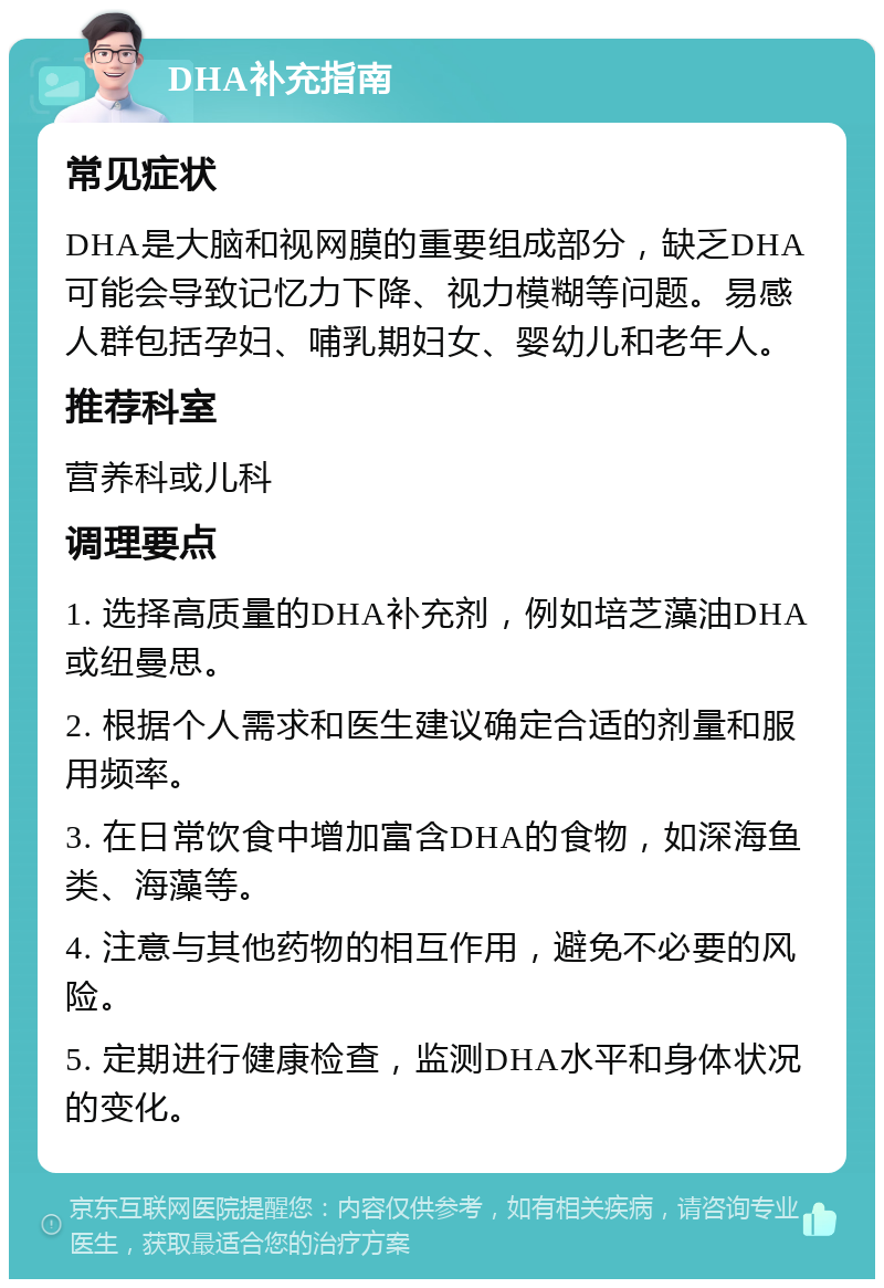 DHA补充指南 常见症状 DHA是大脑和视网膜的重要组成部分，缺乏DHA可能会导致记忆力下降、视力模糊等问题。易感人群包括孕妇、哺乳期妇女、婴幼儿和老年人。 推荐科室 营养科或儿科 调理要点 1. 选择高质量的DHA补充剂，例如培芝藻油DHA或纽曼思。 2. 根据个人需求和医生建议确定合适的剂量和服用频率。 3. 在日常饮食中增加富含DHA的食物，如深海鱼类、海藻等。 4. 注意与其他药物的相互作用，避免不必要的风险。 5. 定期进行健康检查，监测DHA水平和身体状况的变化。