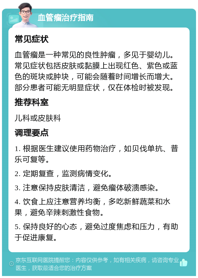 血管瘤治疗指南 常见症状 血管瘤是一种常见的良性肿瘤，多见于婴幼儿。常见症状包括皮肤或黏膜上出现红色、紫色或蓝色的斑块或肿块，可能会随着时间增长而增大。部分患者可能无明显症状，仅在体检时被发现。 推荐科室 儿科或皮肤科 调理要点 1. 根据医生建议使用药物治疗，如贝伐单抗、普乐可复等。 2. 定期复查，监测病情变化。 3. 注意保持皮肤清洁，避免瘤体破溃感染。 4. 饮食上应注意营养均衡，多吃新鲜蔬菜和水果，避免辛辣刺激性食物。 5. 保持良好的心态，避免过度焦虑和压力，有助于促进康复。