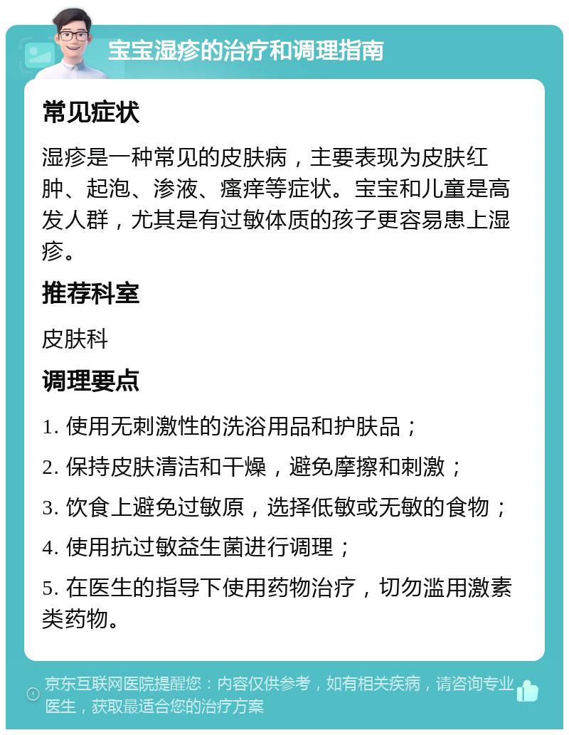 宝宝湿疹的治疗和调理指南 常见症状 湿疹是一种常见的皮肤病，主要表现为皮肤红肿、起泡、渗液、瘙痒等症状。宝宝和儿童是高发人群，尤其是有过敏体质的孩子更容易患上湿疹。 推荐科室 皮肤科 调理要点 1. 使用无刺激性的洗浴用品和护肤品； 2. 保持皮肤清洁和干燥，避免摩擦和刺激； 3. 饮食上避免过敏原，选择低敏或无敏的食物； 4. 使用抗过敏益生菌进行调理； 5. 在医生的指导下使用药物治疗，切勿滥用激素类药物。