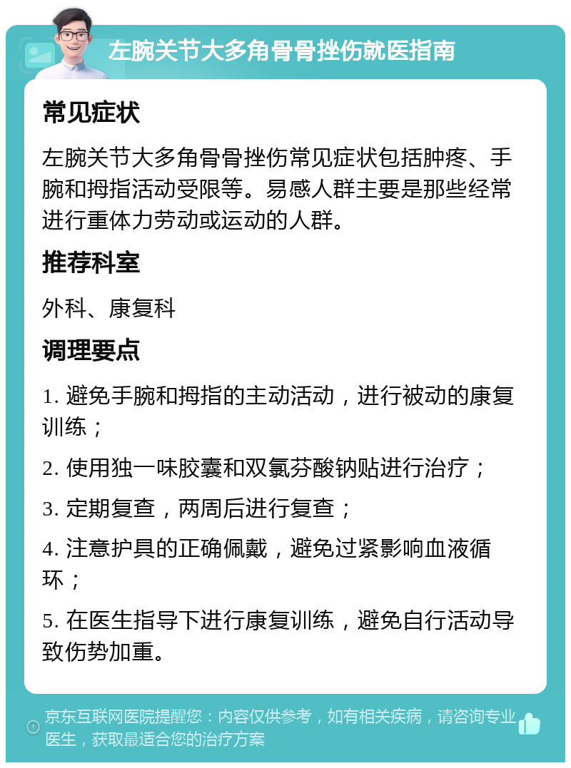 左腕关节大多角骨骨挫伤就医指南 常见症状 左腕关节大多角骨骨挫伤常见症状包括肿疼、手腕和拇指活动受限等。易感人群主要是那些经常进行重体力劳动或运动的人群。 推荐科室 外科、康复科 调理要点 1. 避免手腕和拇指的主动活动，进行被动的康复训练； 2. 使用独一味胶囊和双氯芬酸钠贴进行治疗； 3. 定期复查，两周后进行复查； 4. 注意护具的正确佩戴，避免过紧影响血液循环； 5. 在医生指导下进行康复训练，避免自行活动导致伤势加重。