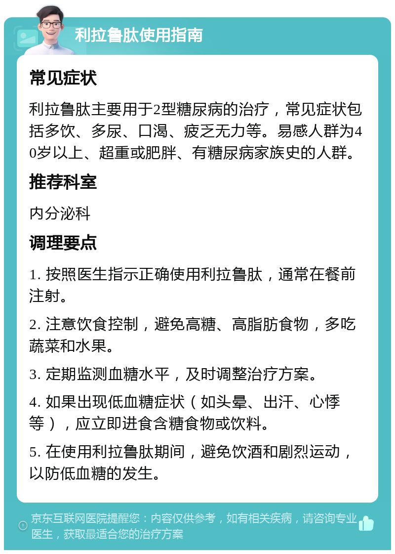 利拉鲁肽使用指南 常见症状 利拉鲁肽主要用于2型糖尿病的治疗，常见症状包括多饮、多尿、口渴、疲乏无力等。易感人群为40岁以上、超重或肥胖、有糖尿病家族史的人群。 推荐科室 内分泌科 调理要点 1. 按照医生指示正确使用利拉鲁肽，通常在餐前注射。 2. 注意饮食控制，避免高糖、高脂肪食物，多吃蔬菜和水果。 3. 定期监测血糖水平，及时调整治疗方案。 4. 如果出现低血糖症状（如头晕、出汗、心悸等），应立即进食含糖食物或饮料。 5. 在使用利拉鲁肽期间，避免饮酒和剧烈运动，以防低血糖的发生。