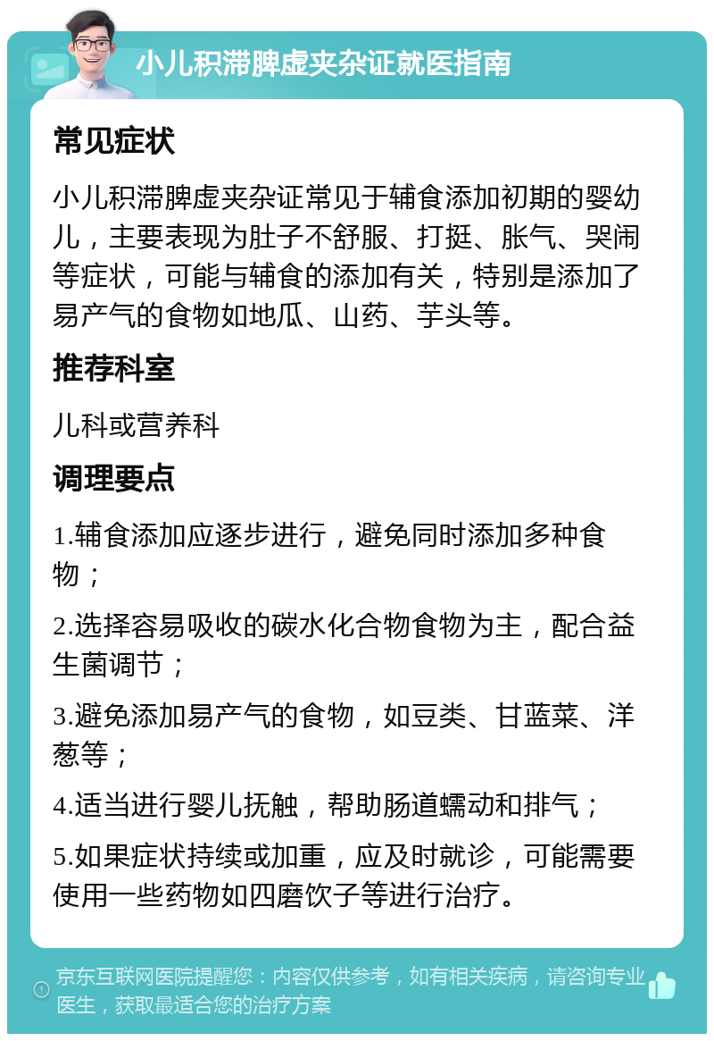 小儿积滞脾虚夹杂证就医指南 常见症状 小儿积滞脾虚夹杂证常见于辅食添加初期的婴幼儿，主要表现为肚子不舒服、打挺、胀气、哭闹等症状，可能与辅食的添加有关，特别是添加了易产气的食物如地瓜、山药、芋头等。 推荐科室 儿科或营养科 调理要点 1.辅食添加应逐步进行，避免同时添加多种食物； 2.选择容易吸收的碳水化合物食物为主，配合益生菌调节； 3.避免添加易产气的食物，如豆类、甘蓝菜、洋葱等； 4.适当进行婴儿抚触，帮助肠道蠕动和排气； 5.如果症状持续或加重，应及时就诊，可能需要使用一些药物如四磨饮子等进行治疗。