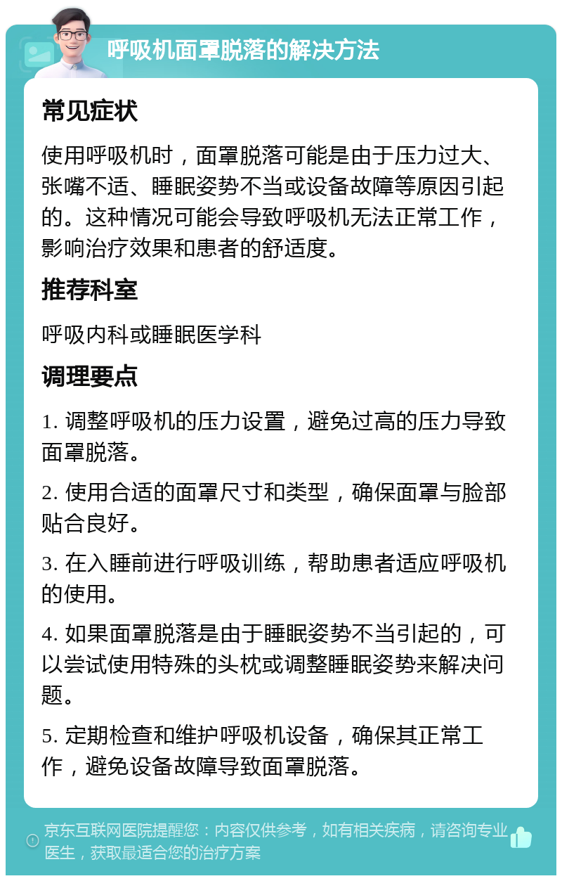 呼吸机面罩脱落的解决方法 常见症状 使用呼吸机时，面罩脱落可能是由于压力过大、张嘴不适、睡眠姿势不当或设备故障等原因引起的。这种情况可能会导致呼吸机无法正常工作，影响治疗效果和患者的舒适度。 推荐科室 呼吸内科或睡眠医学科 调理要点 1. 调整呼吸机的压力设置，避免过高的压力导致面罩脱落。 2. 使用合适的面罩尺寸和类型，确保面罩与脸部贴合良好。 3. 在入睡前进行呼吸训练，帮助患者适应呼吸机的使用。 4. 如果面罩脱落是由于睡眠姿势不当引起的，可以尝试使用特殊的头枕或调整睡眠姿势来解决问题。 5. 定期检查和维护呼吸机设备，确保其正常工作，避免设备故障导致面罩脱落。