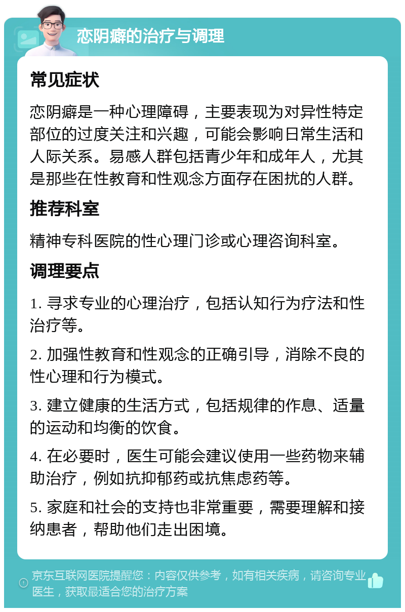 恋阴癖的治疗与调理 常见症状 恋阴癖是一种心理障碍，主要表现为对异性特定部位的过度关注和兴趣，可能会影响日常生活和人际关系。易感人群包括青少年和成年人，尤其是那些在性教育和性观念方面存在困扰的人群。 推荐科室 精神专科医院的性心理门诊或心理咨询科室。 调理要点 1. 寻求专业的心理治疗，包括认知行为疗法和性治疗等。 2. 加强性教育和性观念的正确引导，消除不良的性心理和行为模式。 3. 建立健康的生活方式，包括规律的作息、适量的运动和均衡的饮食。 4. 在必要时，医生可能会建议使用一些药物来辅助治疗，例如抗抑郁药或抗焦虑药等。 5. 家庭和社会的支持也非常重要，需要理解和接纳患者，帮助他们走出困境。