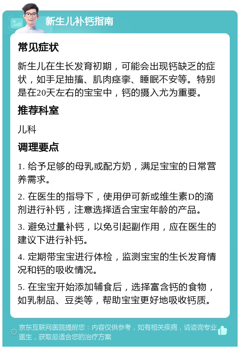 新生儿补钙指南 常见症状 新生儿在生长发育初期，可能会出现钙缺乏的症状，如手足抽搐、肌肉痉挛、睡眠不安等。特别是在20天左右的宝宝中，钙的摄入尤为重要。 推荐科室 儿科 调理要点 1. 给予足够的母乳或配方奶，满足宝宝的日常营养需求。 2. 在医生的指导下，使用伊可新或维生素D的滴剂进行补钙，注意选择适合宝宝年龄的产品。 3. 避免过量补钙，以免引起副作用，应在医生的建议下进行补钙。 4. 定期带宝宝进行体检，监测宝宝的生长发育情况和钙的吸收情况。 5. 在宝宝开始添加辅食后，选择富含钙的食物，如乳制品、豆类等，帮助宝宝更好地吸收钙质。