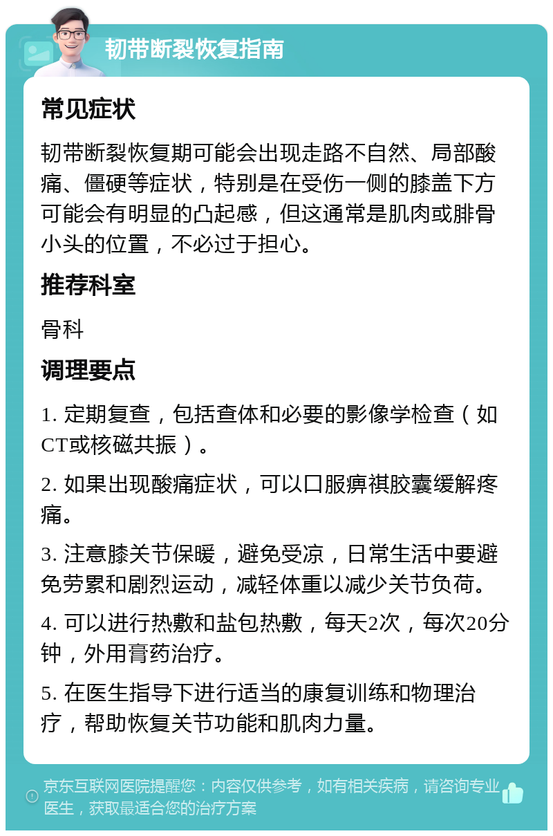 韧带断裂恢复指南 常见症状 韧带断裂恢复期可能会出现走路不自然、局部酸痛、僵硬等症状，特别是在受伤一侧的膝盖下方可能会有明显的凸起感，但这通常是肌肉或腓骨小头的位置，不必过于担心。 推荐科室 骨科 调理要点 1. 定期复查，包括查体和必要的影像学检查（如CT或核磁共振）。 2. 如果出现酸痛症状，可以口服痹祺胶囊缓解疼痛。 3. 注意膝关节保暖，避免受凉，日常生活中要避免劳累和剧烈运动，减轻体重以减少关节负荷。 4. 可以进行热敷和盐包热敷，每天2次，每次20分钟，外用膏药治疗。 5. 在医生指导下进行适当的康复训练和物理治疗，帮助恢复关节功能和肌肉力量。