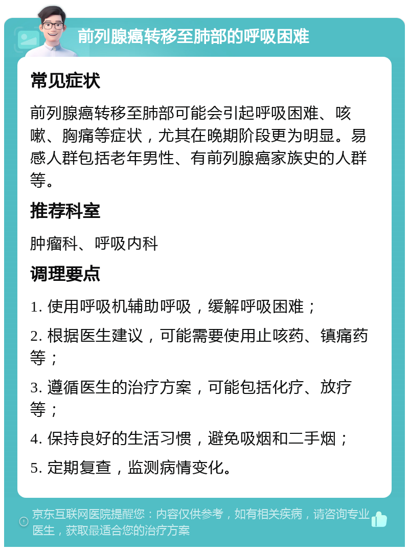 前列腺癌转移至肺部的呼吸困难 常见症状 前列腺癌转移至肺部可能会引起呼吸困难、咳嗽、胸痛等症状，尤其在晚期阶段更为明显。易感人群包括老年男性、有前列腺癌家族史的人群等。 推荐科室 肿瘤科、呼吸内科 调理要点 1. 使用呼吸机辅助呼吸，缓解呼吸困难； 2. 根据医生建议，可能需要使用止咳药、镇痛药等； 3. 遵循医生的治疗方案，可能包括化疗、放疗等； 4. 保持良好的生活习惯，避免吸烟和二手烟； 5. 定期复查，监测病情变化。