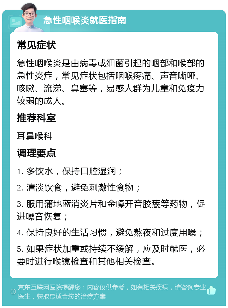 急性咽喉炎就医指南 常见症状 急性咽喉炎是由病毒或细菌引起的咽部和喉部的急性炎症，常见症状包括咽喉疼痛、声音嘶哑、咳嗽、流涕、鼻塞等，易感人群为儿童和免疫力较弱的成人。 推荐科室 耳鼻喉科 调理要点 1. 多饮水，保持口腔湿润； 2. 清淡饮食，避免刺激性食物； 3. 服用蒲地蓝消炎片和金嗓开音胶囊等药物，促进嗓音恢复； 4. 保持良好的生活习惯，避免熬夜和过度用嗓； 5. 如果症状加重或持续不缓解，应及时就医，必要时进行喉镜检查和其他相关检查。