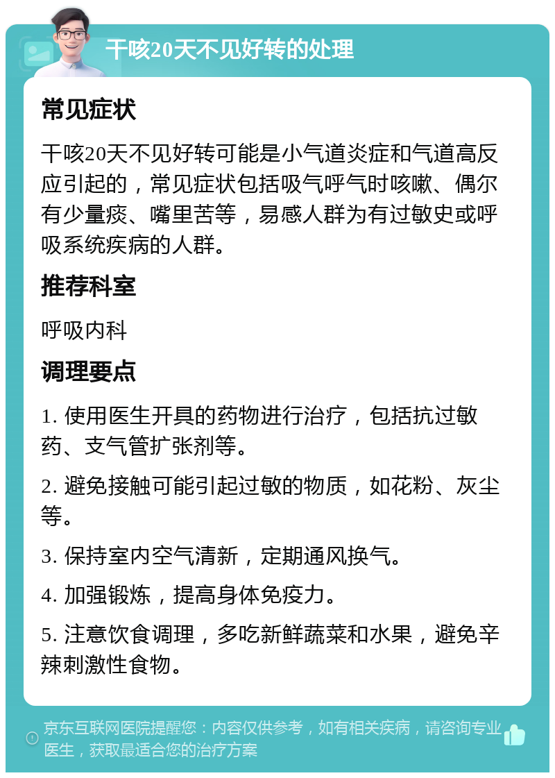 干咳20天不见好转的处理 常见症状 干咳20天不见好转可能是小气道炎症和气道高反应引起的，常见症状包括吸气呼气时咳嗽、偶尔有少量痰、嘴里苦等，易感人群为有过敏史或呼吸系统疾病的人群。 推荐科室 呼吸内科 调理要点 1. 使用医生开具的药物进行治疗，包括抗过敏药、支气管扩张剂等。 2. 避免接触可能引起过敏的物质，如花粉、灰尘等。 3. 保持室内空气清新，定期通风换气。 4. 加强锻炼，提高身体免疫力。 5. 注意饮食调理，多吃新鲜蔬菜和水果，避免辛辣刺激性食物。