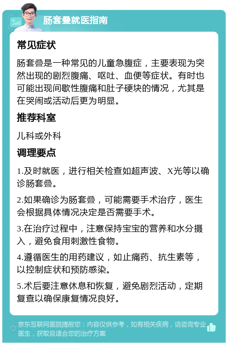 肠套叠就医指南 常见症状 肠套叠是一种常见的儿童急腹症，主要表现为突然出现的剧烈腹痛、呕吐、血便等症状。有时也可能出现间歇性腹痛和肚子硬块的情况，尤其是在哭闹或活动后更为明显。 推荐科室 儿科或外科 调理要点 1.及时就医，进行相关检查如超声波、X光等以确诊肠套叠。 2.如果确诊为肠套叠，可能需要手术治疗，医生会根据具体情况决定是否需要手术。 3.在治疗过程中，注意保持宝宝的营养和水分摄入，避免食用刺激性食物。 4.遵循医生的用药建议，如止痛药、抗生素等，以控制症状和预防感染。 5.术后要注意休息和恢复，避免剧烈活动，定期复查以确保康复情况良好。