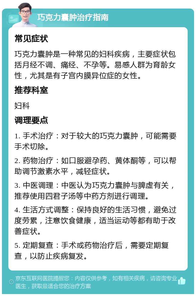 巧克力囊肿治疗指南 常见症状 巧克力囊肿是一种常见的妇科疾病，主要症状包括月经不调、痛经、不孕等。易感人群为育龄女性，尤其是有子宫内膜异位症的女性。 推荐科室 妇科 调理要点 1. 手术治疗：对于较大的巧克力囊肿，可能需要手术切除。 2. 药物治疗：如口服避孕药、黄体酮等，可以帮助调节激素水平，减轻症状。 3. 中医调理：中医认为巧克力囊肿与脾虚有关，推荐使用四君子汤等中药方剂进行调理。 4. 生活方式调整：保持良好的生活习惯，避免过度劳累，注意饮食健康，适当运动等都有助于改善症状。 5. 定期复查：手术或药物治疗后，需要定期复查，以防止疾病复发。