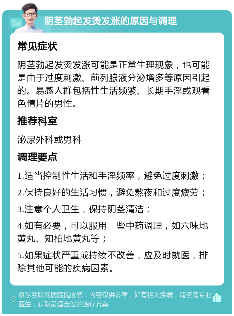 阴茎勃起发烫发涨的原因与调理 常见症状 阴茎勃起发烫发涨可能是正常生理现象，也可能是由于过度刺激、前列腺液分泌增多等原因引起的。易感人群包括性生活频繁、长期手淫或观看色情片的男性。 推荐科室 泌尿外科或男科 调理要点 1.适当控制性生活和手淫频率，避免过度刺激； 2.保持良好的生活习惯，避免熬夜和过度疲劳； 3.注意个人卫生，保持阴茎清洁； 4.如有必要，可以服用一些中药调理，如六味地黄丸、知柏地黄丸等； 5.如果症状严重或持续不改善，应及时就医，排除其他可能的疾病因素。