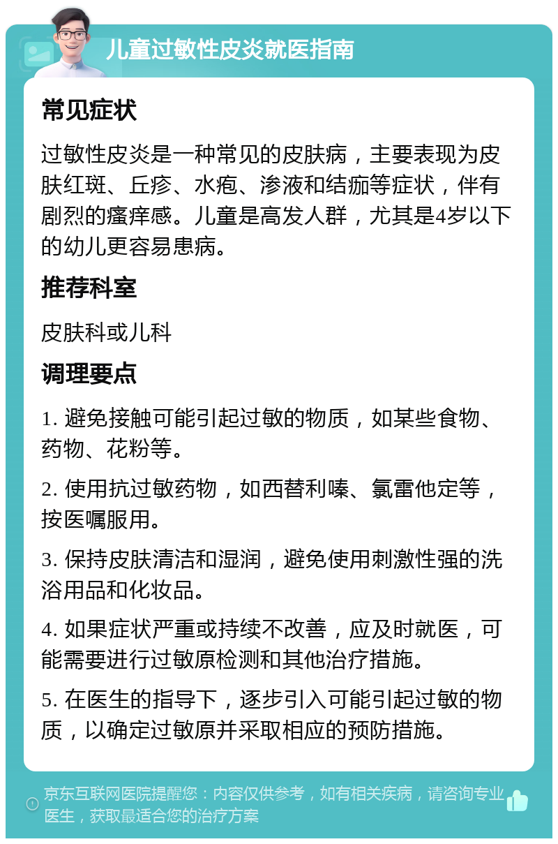 儿童过敏性皮炎就医指南 常见症状 过敏性皮炎是一种常见的皮肤病，主要表现为皮肤红斑、丘疹、水疱、渗液和结痂等症状，伴有剧烈的瘙痒感。儿童是高发人群，尤其是4岁以下的幼儿更容易患病。 推荐科室 皮肤科或儿科 调理要点 1. 避免接触可能引起过敏的物质，如某些食物、药物、花粉等。 2. 使用抗过敏药物，如西替利嗪、氯雷他定等，按医嘱服用。 3. 保持皮肤清洁和湿润，避免使用刺激性强的洗浴用品和化妆品。 4. 如果症状严重或持续不改善，应及时就医，可能需要进行过敏原检测和其他治疗措施。 5. 在医生的指导下，逐步引入可能引起过敏的物质，以确定过敏原并采取相应的预防措施。