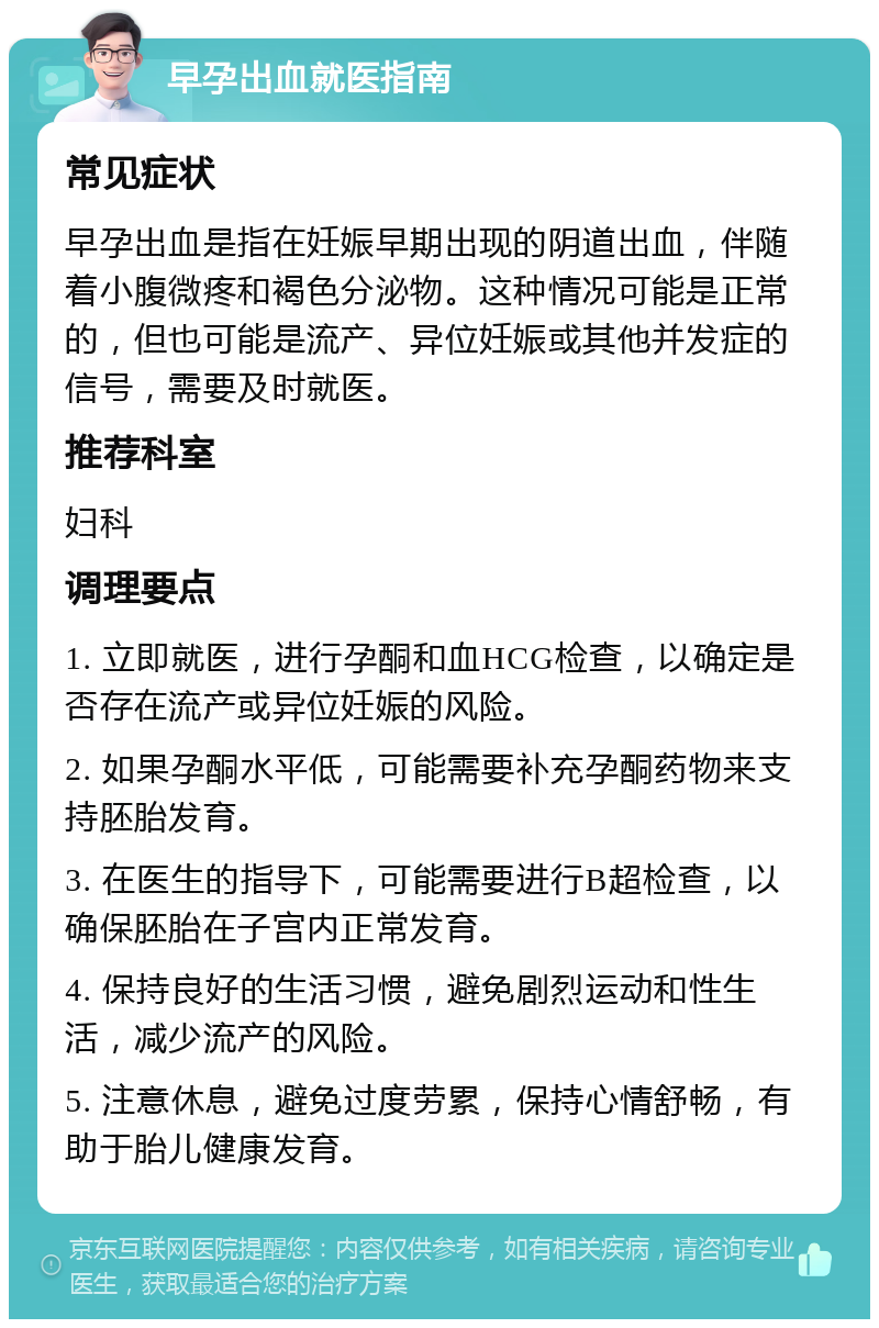 早孕出血就医指南 常见症状 早孕出血是指在妊娠早期出现的阴道出血，伴随着小腹微疼和褐色分泌物。这种情况可能是正常的，但也可能是流产、异位妊娠或其他并发症的信号，需要及时就医。 推荐科室 妇科 调理要点 1. 立即就医，进行孕酮和血HCG检查，以确定是否存在流产或异位妊娠的风险。 2. 如果孕酮水平低，可能需要补充孕酮药物来支持胚胎发育。 3. 在医生的指导下，可能需要进行B超检查，以确保胚胎在子宫内正常发育。 4. 保持良好的生活习惯，避免剧烈运动和性生活，减少流产的风险。 5. 注意休息，避免过度劳累，保持心情舒畅，有助于胎儿健康发育。