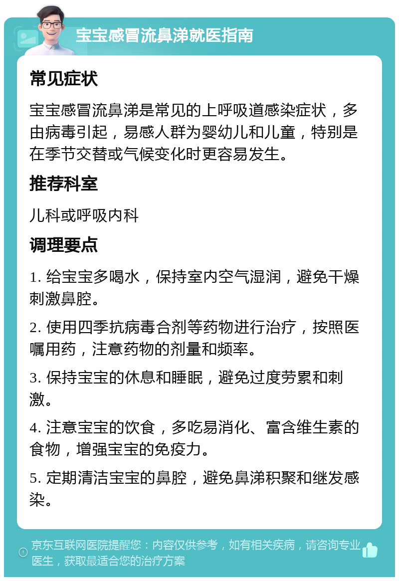 宝宝感冒流鼻涕就医指南 常见症状 宝宝感冒流鼻涕是常见的上呼吸道感染症状，多由病毒引起，易感人群为婴幼儿和儿童，特别是在季节交替或气候变化时更容易发生。 推荐科室 儿科或呼吸内科 调理要点 1. 给宝宝多喝水，保持室内空气湿润，避免干燥刺激鼻腔。 2. 使用四季抗病毒合剂等药物进行治疗，按照医嘱用药，注意药物的剂量和频率。 3. 保持宝宝的休息和睡眠，避免过度劳累和刺激。 4. 注意宝宝的饮食，多吃易消化、富含维生素的食物，增强宝宝的免疫力。 5. 定期清洁宝宝的鼻腔，避免鼻涕积聚和继发感染。