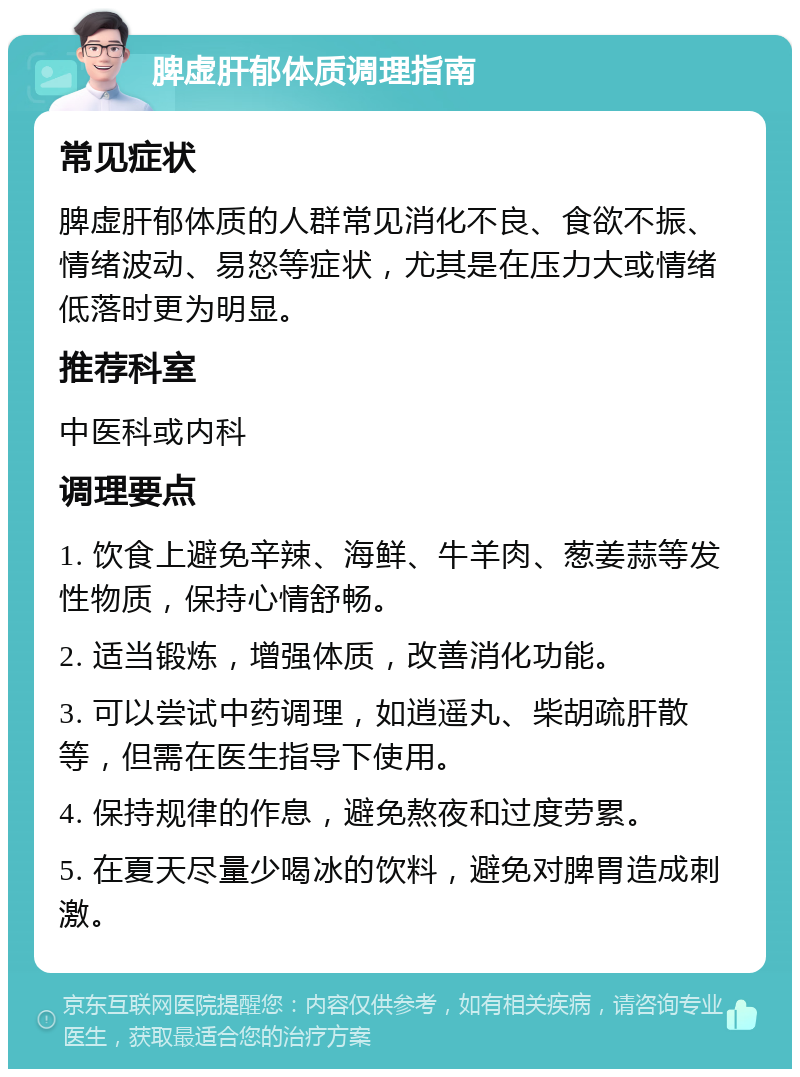 脾虚肝郁体质调理指南 常见症状 脾虚肝郁体质的人群常见消化不良、食欲不振、情绪波动、易怒等症状，尤其是在压力大或情绪低落时更为明显。 推荐科室 中医科或内科 调理要点 1. 饮食上避免辛辣、海鲜、牛羊肉、葱姜蒜等发性物质，保持心情舒畅。 2. 适当锻炼，增强体质，改善消化功能。 3. 可以尝试中药调理，如逍遥丸、柴胡疏肝散等，但需在医生指导下使用。 4. 保持规律的作息，避免熬夜和过度劳累。 5. 在夏天尽量少喝冰的饮料，避免对脾胃造成刺激。