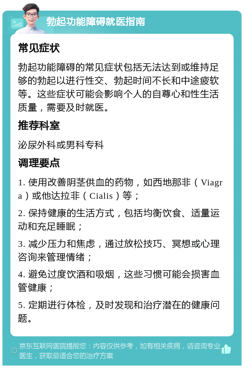 勃起功能障碍就医指南 常见症状 勃起功能障碍的常见症状包括无法达到或维持足够的勃起以进行性交、勃起时间不长和中途疲软等。这些症状可能会影响个人的自尊心和性生活质量，需要及时就医。 推荐科室 泌尿外科或男科专科 调理要点 1. 使用改善阴茎供血的药物，如西地那非（Viagra）或他达拉非（Cialis）等； 2. 保持健康的生活方式，包括均衡饮食、适量运动和充足睡眠； 3. 减少压力和焦虑，通过放松技巧、冥想或心理咨询来管理情绪； 4. 避免过度饮酒和吸烟，这些习惯可能会损害血管健康； 5. 定期进行体检，及时发现和治疗潜在的健康问题。