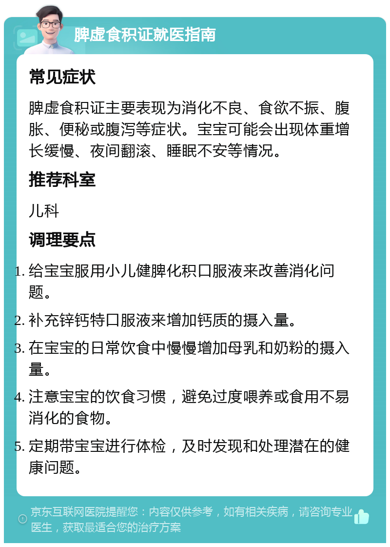 脾虚食积证就医指南 常见症状 脾虚食积证主要表现为消化不良、食欲不振、腹胀、便秘或腹泻等症状。宝宝可能会出现体重增长缓慢、夜间翻滚、睡眠不安等情况。 推荐科室 儿科 调理要点 给宝宝服用小儿健脾化积口服液来改善消化问题。 补充锌钙特口服液来增加钙质的摄入量。 在宝宝的日常饮食中慢慢增加母乳和奶粉的摄入量。 注意宝宝的饮食习惯，避免过度喂养或食用不易消化的食物。 定期带宝宝进行体检，及时发现和处理潜在的健康问题。