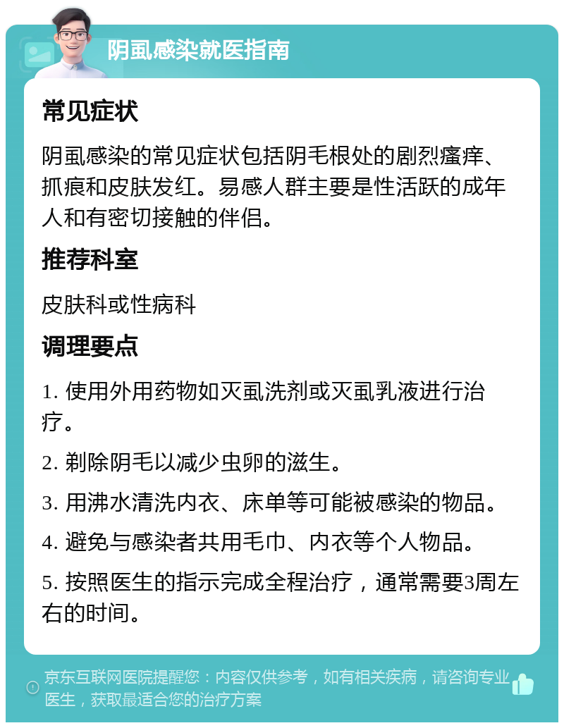 阴虱感染就医指南 常见症状 阴虱感染的常见症状包括阴毛根处的剧烈瘙痒、抓痕和皮肤发红。易感人群主要是性活跃的成年人和有密切接触的伴侣。 推荐科室 皮肤科或性病科 调理要点 1. 使用外用药物如灭虱洗剂或灭虱乳液进行治疗。 2. 剃除阴毛以减少虫卵的滋生。 3. 用沸水清洗内衣、床单等可能被感染的物品。 4. 避免与感染者共用毛巾、内衣等个人物品。 5. 按照医生的指示完成全程治疗，通常需要3周左右的时间。