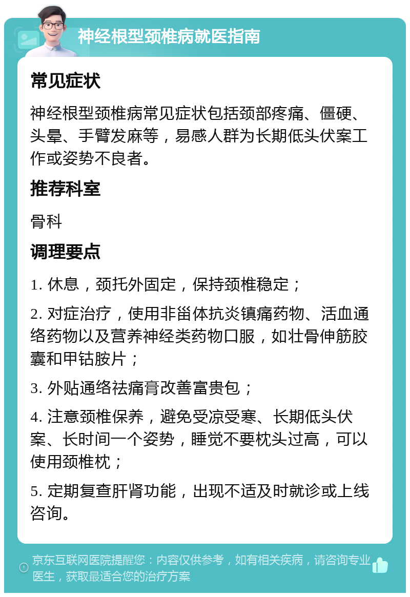 神经根型颈椎病就医指南 常见症状 神经根型颈椎病常见症状包括颈部疼痛、僵硬、头晕、手臂发麻等，易感人群为长期低头伏案工作或姿势不良者。 推荐科室 骨科 调理要点 1. 休息，颈托外固定，保持颈椎稳定； 2. 对症治疗，使用非甾体抗炎镇痛药物、活血通络药物以及营养神经类药物口服，如壮骨伸筋胶囊和甲钴胺片； 3. 外贴通络祛痛膏改善富贵包； 4. 注意颈椎保养，避免受凉受寒、长期低头伏案、长时间一个姿势，睡觉不要枕头过高，可以使用颈椎枕； 5. 定期复查肝肾功能，出现不适及时就诊或上线咨询。