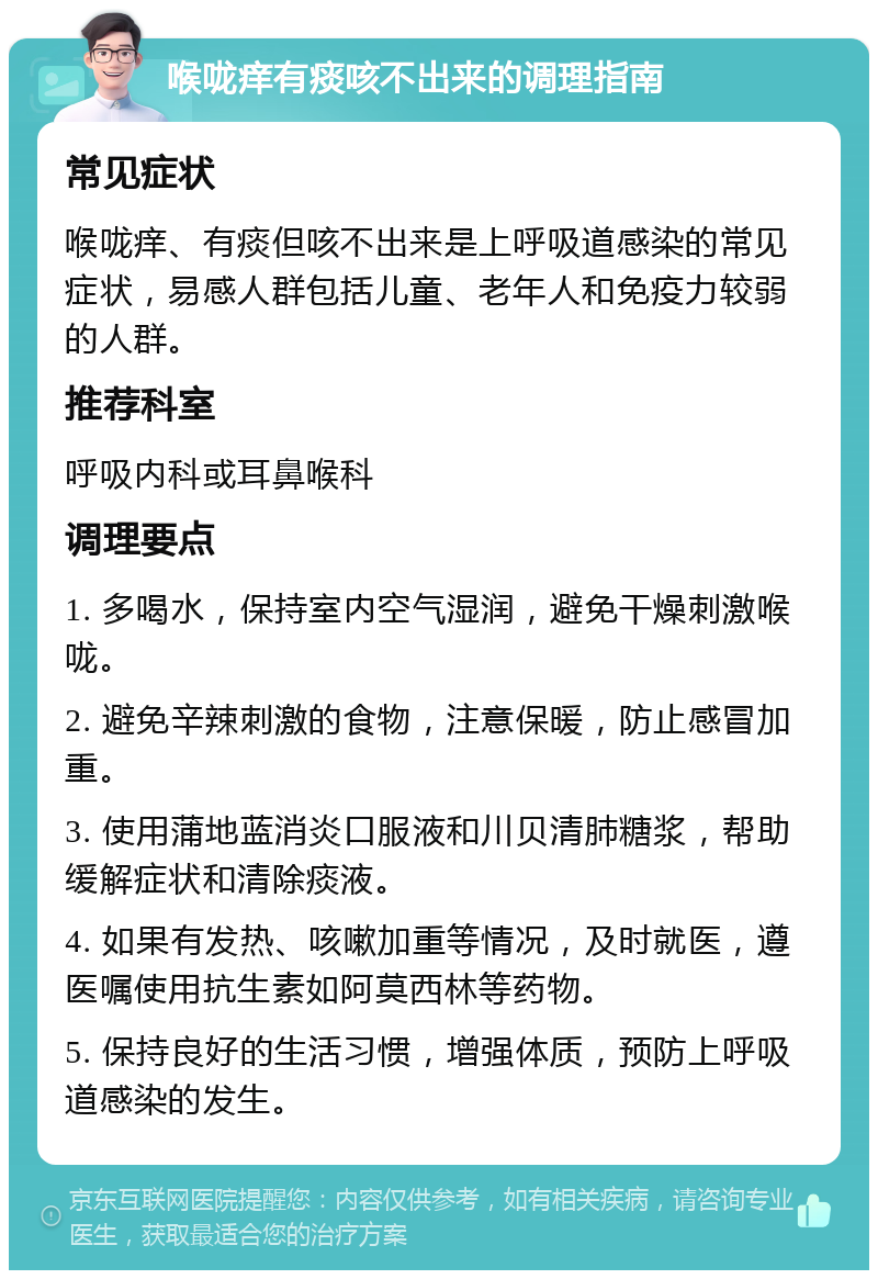 喉咙痒有痰咳不出来的调理指南 常见症状 喉咙痒、有痰但咳不出来是上呼吸道感染的常见症状，易感人群包括儿童、老年人和免疫力较弱的人群。 推荐科室 呼吸内科或耳鼻喉科 调理要点 1. 多喝水，保持室内空气湿润，避免干燥刺激喉咙。 2. 避免辛辣刺激的食物，注意保暖，防止感冒加重。 3. 使用蒲地蓝消炎口服液和川贝清肺糖浆，帮助缓解症状和清除痰液。 4. 如果有发热、咳嗽加重等情况，及时就医，遵医嘱使用抗生素如阿莫西林等药物。 5. 保持良好的生活习惯，增强体质，预防上呼吸道感染的发生。