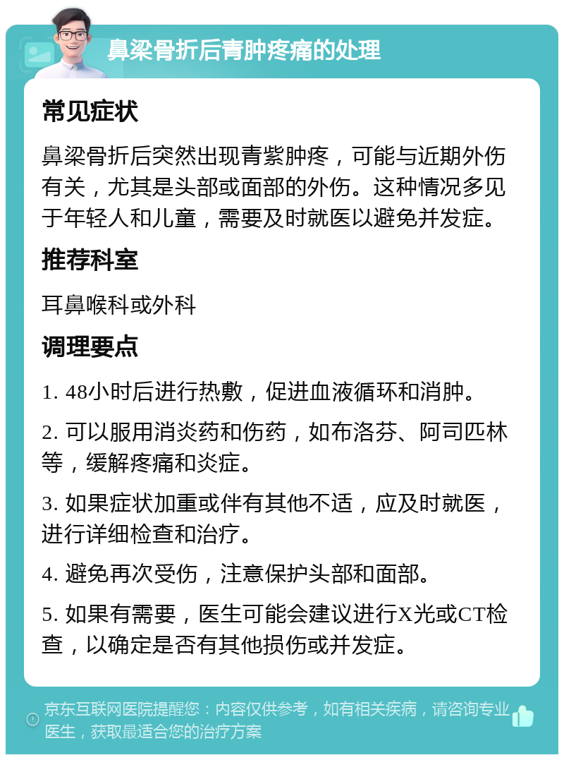 鼻梁骨折后青肿疼痛的处理 常见症状 鼻梁骨折后突然出现青紫肿疼，可能与近期外伤有关，尤其是头部或面部的外伤。这种情况多见于年轻人和儿童，需要及时就医以避免并发症。 推荐科室 耳鼻喉科或外科 调理要点 1. 48小时后进行热敷，促进血液循环和消肿。 2. 可以服用消炎药和伤药，如布洛芬、阿司匹林等，缓解疼痛和炎症。 3. 如果症状加重或伴有其他不适，应及时就医，进行详细检查和治疗。 4. 避免再次受伤，注意保护头部和面部。 5. 如果有需要，医生可能会建议进行X光或CT检查，以确定是否有其他损伤或并发症。