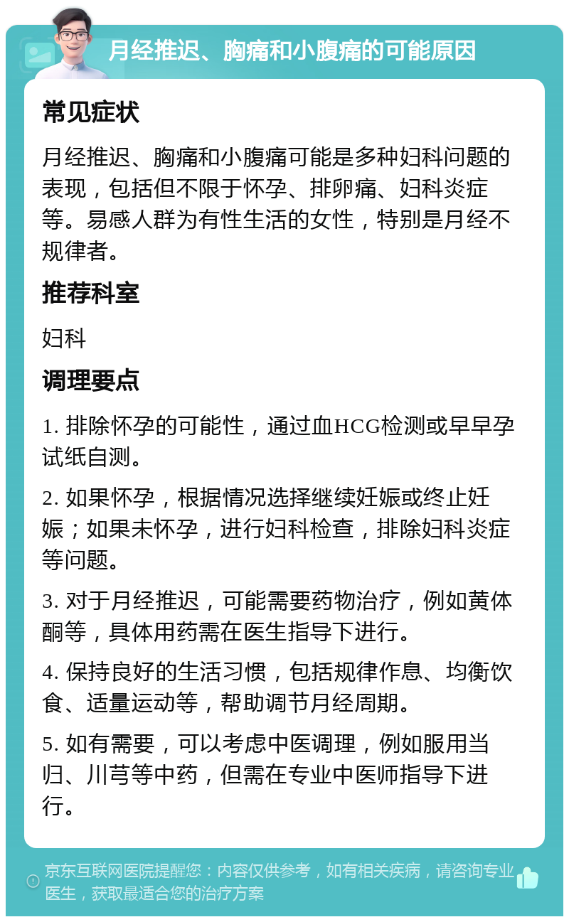 月经推迟、胸痛和小腹痛的可能原因 常见症状 月经推迟、胸痛和小腹痛可能是多种妇科问题的表现，包括但不限于怀孕、排卵痛、妇科炎症等。易感人群为有性生活的女性，特别是月经不规律者。 推荐科室 妇科 调理要点 1. 排除怀孕的可能性，通过血HCG检测或早早孕试纸自测。 2. 如果怀孕，根据情况选择继续妊娠或终止妊娠；如果未怀孕，进行妇科检查，排除妇科炎症等问题。 3. 对于月经推迟，可能需要药物治疗，例如黄体酮等，具体用药需在医生指导下进行。 4. 保持良好的生活习惯，包括规律作息、均衡饮食、适量运动等，帮助调节月经周期。 5. 如有需要，可以考虑中医调理，例如服用当归、川芎等中药，但需在专业中医师指导下进行。