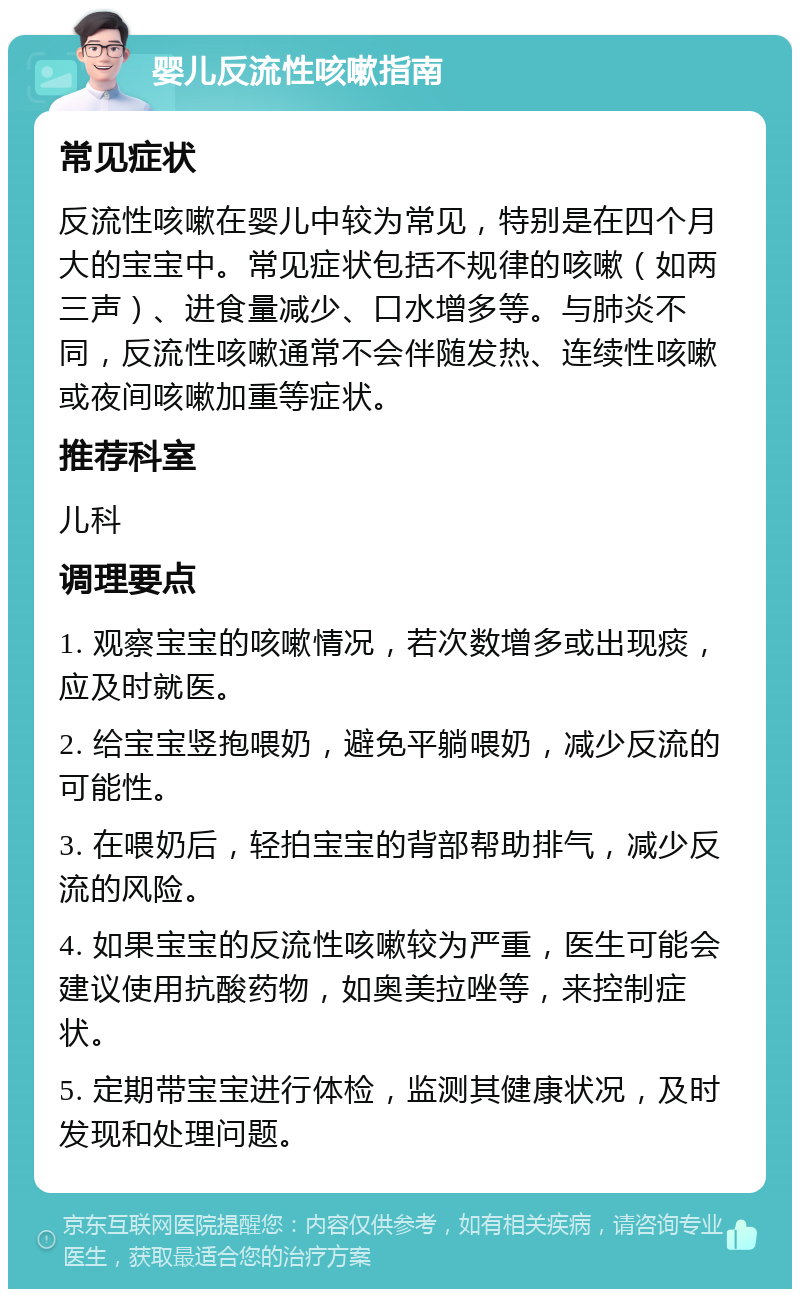 婴儿反流性咳嗽指南 常见症状 反流性咳嗽在婴儿中较为常见，特别是在四个月大的宝宝中。常见症状包括不规律的咳嗽（如两三声）、进食量减少、口水增多等。与肺炎不同，反流性咳嗽通常不会伴随发热、连续性咳嗽或夜间咳嗽加重等症状。 推荐科室 儿科 调理要点 1. 观察宝宝的咳嗽情况，若次数增多或出现痰，应及时就医。 2. 给宝宝竖抱喂奶，避免平躺喂奶，减少反流的可能性。 3. 在喂奶后，轻拍宝宝的背部帮助排气，减少反流的风险。 4. 如果宝宝的反流性咳嗽较为严重，医生可能会建议使用抗酸药物，如奥美拉唑等，来控制症状。 5. 定期带宝宝进行体检，监测其健康状况，及时发现和处理问题。