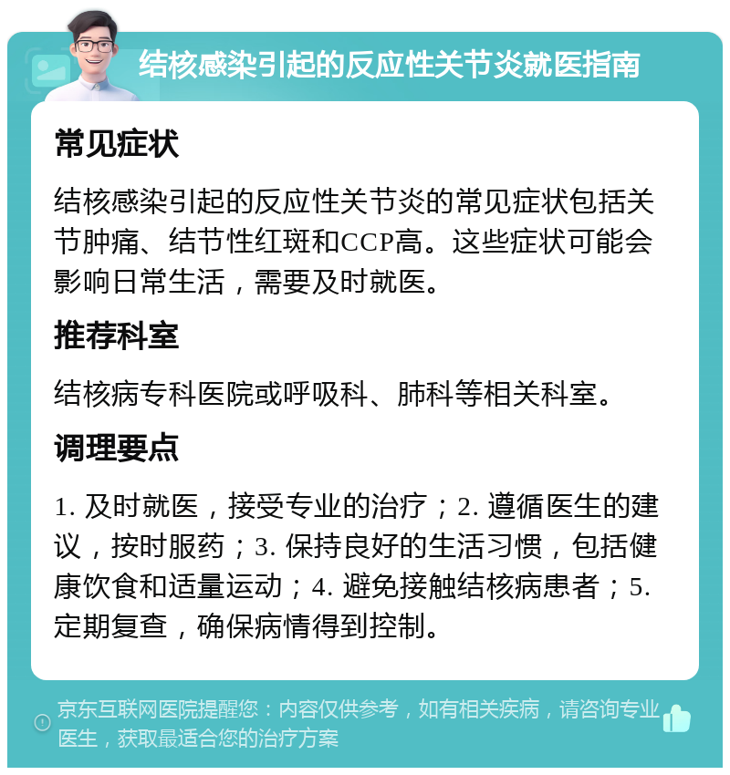 结核感染引起的反应性关节炎就医指南 常见症状 结核感染引起的反应性关节炎的常见症状包括关节肿痛、结节性红斑和CCP高。这些症状可能会影响日常生活，需要及时就医。 推荐科室 结核病专科医院或呼吸科、肺科等相关科室。 调理要点 1. 及时就医，接受专业的治疗；2. 遵循医生的建议，按时服药；3. 保持良好的生活习惯，包括健康饮食和适量运动；4. 避免接触结核病患者；5. 定期复查，确保病情得到控制。