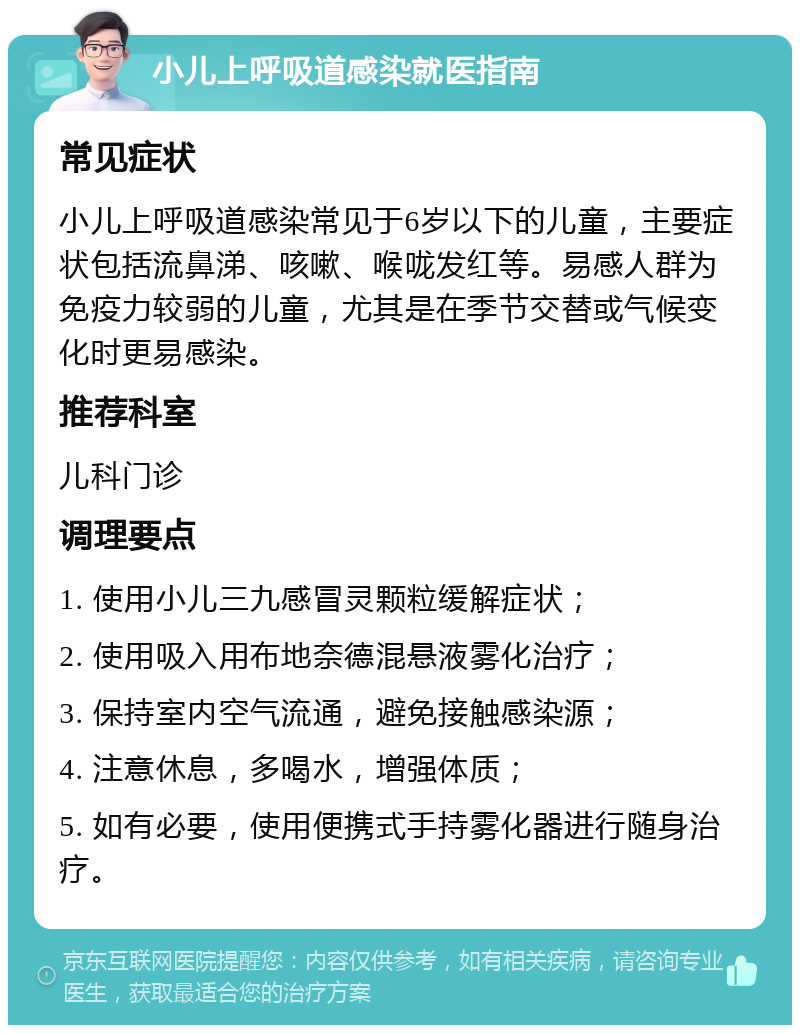 小儿上呼吸道感染就医指南 常见症状 小儿上呼吸道感染常见于6岁以下的儿童，主要症状包括流鼻涕、咳嗽、喉咙发红等。易感人群为免疫力较弱的儿童，尤其是在季节交替或气候变化时更易感染。 推荐科室 儿科门诊 调理要点 1. 使用小儿三九感冒灵颗粒缓解症状； 2. 使用吸入用布地奈德混悬液雾化治疗； 3. 保持室内空气流通，避免接触感染源； 4. 注意休息，多喝水，增强体质； 5. 如有必要，使用便携式手持雾化器进行随身治疗。