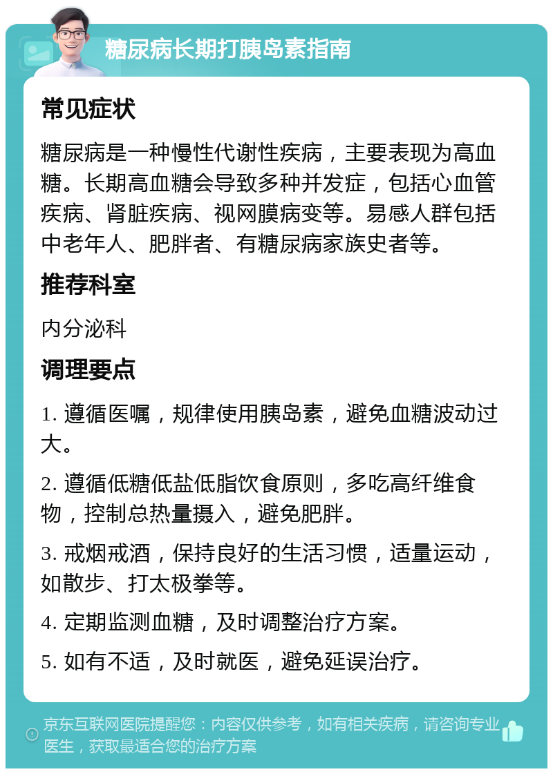 糖尿病长期打胰岛素指南 常见症状 糖尿病是一种慢性代谢性疾病，主要表现为高血糖。长期高血糖会导致多种并发症，包括心血管疾病、肾脏疾病、视网膜病变等。易感人群包括中老年人、肥胖者、有糖尿病家族史者等。 推荐科室 内分泌科 调理要点 1. 遵循医嘱，规律使用胰岛素，避免血糖波动过大。 2. 遵循低糖低盐低脂饮食原则，多吃高纤维食物，控制总热量摄入，避免肥胖。 3. 戒烟戒酒，保持良好的生活习惯，适量运动，如散步、打太极拳等。 4. 定期监测血糖，及时调整治疗方案。 5. 如有不适，及时就医，避免延误治疗。